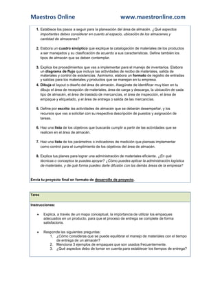 Maestros Online                                         www.maestronline.com
   1. Establece los pasos a seguir para la planeación del área de almacén. ¿Qué aspectos
      importantes debes considerar en cuanto al espacio, ubicación de los almacenes y
      cantidad de almacenes?

   2. Elabora un cuadro sinóptico que explique la catalogación de materiales de los productos
      a ser manejados y su clasificación de acuerdo a sus características. Define también los
      tipos de almacén que se deben contemplar.

   3. Explica los procedimientos que vas a implementar para el manejo de inventarios. Elabora
      un diagrama de flujo que incluya las actividades de recibo de materiales, salida de
      materiales y control de existencias. Asimismo, elabora un formato de registro de entradas
      y salidas para los materiales y productos que se manejan en tu empresa.
   4. Dibuja el layout o diseño del área de almacén. Asegúrate de identificar muy bien en tu
      dibujo el área de recepción de materiales, área de carga y descarga, la ubicación de cada
      tipo de almacén, el área de traslado de mercancías, el área de inspección, el área de
      empaque y etiquetado, y el área de entrega o salida de las mercancías.

   5. Define por escrito las actividades de almacén que se deberán desempeñar, y los
      recursos que vas a solicitar con su respectiva descripción de puestos y asignación de
      tareas.

   6. Haz una lista de los objetivos que buscarás cumplir a partir de las actividades que se
      realicen en el área de almacén.

   7. Haz una lista de los parámetros o indicadores de medición que piensas implementar
      como control para el cumplimiento de los objetivos del área de almacén.

   8. Explica tus planes para lograr una administración de materiales eficiente. ¿En qué
      técnicas o conceptos te puedes apoyar? ¿Cómo puedes aplicar la administración logística
      de materiales, y de qué forma puedes darle difusión con las demás áreas de la empresa?


Envía tu proyecto final en formato de desarrollo de proyecto.



Tarea


Instrucciones:

       Explica, a través de un mapa conceptual, la importancia de utilizar los empaques
        adecuados en un producto, para que el proceso de entrega se complete de forma
        satisfactoria.

       Responde las siguientes preguntas:
           1. ¿Cómo consideras que se puede equilibrar el manejo de materiales con el tiempo
              de entrega de un almacén?
           2. Menciona 3 ejemplos de empaques que son usados frecuentemente.
           3. ¿Qué aspectos debo de tomar en cuenta para establecer los tiempos de entrega?
 