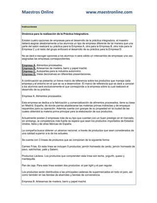 Maestros Online                                          www.maestronline.com


Instrucciones


Dinámica para la realización de la Práctica Integradora.

Existen cuatro opciones de empresas para el desarrollo de la práctica integradora, el maestro
deberá asignar aleatoriamente a los alumnos un tipo de empresa diferente de tal manera que una
parte del salón realizará su práctica para la Empresa A, otra para la Empresa B, otra más para la
Empresa C y el resto del grupo enfocará el desarrollo de su práctica para la Empresa D.

No se dará a escoger opciones a los alumnos ni será válido un intercambio de empresas una vez
asignadas las empresas correspondientes

Empresa A. Alimentos procesados.
Empresa B. Artesanías de madera, barro y papel maché.
Empresa C. Autopartes para la industria automotriz.
Empresa D. Velas decorativas en diferentes presentaciones.

A continuación se presenta un breve marco de referencia sobre los productos que maneja cada
empresa y el entorno en el que se va a desenvolver. El marco de referencia que se dará a conocer
a los alumnos será exclusivamente el que corresponde a la empresa sobre la cual realizará el
desarrollo de su práctica.

Empresa A. Alimentos procesados.

Esta empresa se dedica a la fabricación y comercialización de alimentos procesados, tiene su base
en Madrid, España, de donde piensa abastecerse las materias primas indirectas y de empaque
requeridos para su operación. Además cuenta con granjas de su propiedad en la ciudad de las
cuales obtendrá la materia prima principal para la elaboración de sus productos.

Actualmente existen 2 empresas más de su tipo que cuentan con un buen prestigio en el mercado,
sin embargo, la competencia más fuerte se espera que sean los productos importados de Estados
Unidos, Italia y de otras fábricas de España.

La compañía busca obtener un alcance nacional, a través de productos que sean considerados de
una calidad superior a la de los actuales.

Se cuenta con 3 líneas de productos que se componen de la siguiente forma:

Carnes Frías. En esta línea se incluyen 5 productos: jamón horneado de cerdo, jamón horneado de
pavo, salchichas, paté y Salami.

Productos Lácteos. Los productos que comprenden esta línea son leche, yogurth, queso y
mantequilla.

Pan de caja. Para esta línea existen dos productos: el pan light y el pan regular.

Los productos serán distribuidos a las principales cadenas de supermercados en todo el país, así
como también en las tiendas de abarrotes y tiendas de conveniencia.

Empresa B. Artesanias de madera, barro y papel maché.
 