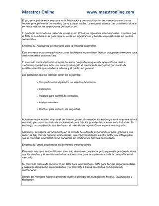 Maestros Online                                         www.maestronline.com
El giro principal de esta empresa es la fabricación y comercialización de artesanías mexicanas
hechas principalmente de madera, barro y papel mache. La empresa cuenta con un taller en donde
se van a realizar las operaciones de fabricación.

El producto terminado se pretende enviar en un 90% a los mercados internacionales, mientras que
el 10% se quedará en el país para su venta en exposiciones y tiendas especializadas en centros
comerciales.

Empresa C. Autopartes de interiores para la industria automotriz.

Esta empresa es una maquiladora cuyas facilidades le permitiran fabricar autopartes interiores para
ciertos modelos automotrices.

El mercado meta son los fabricantes de autos que prefieren que esta operación se realice
mediante proveedores externos, asi como también el mercado de reposición por medio de
establecimientos que venden a talleres y al público en general.

Los productos que se fabrican seran los siguientes:

             - Compartimento separador de asientos delanteros.

             - Ceniceros.

             - Palanca para control de ventanas.

             - Espejo retrovisor.

             - Broches para cinturón de seguridad.


Actualmente ya existen empresas del mismo giro en el mercado, sin embargo, esta empresa estará
entrando ya con un contrato de exclusividad para 1 de los grandes fabricantes en la industria. Sin
embargo, la competencia que tendra en el mercado de reposición se espera sea muy alta.

Asimismo, se espera un incremento en la entrada de autos de importación al país, gracias a que
cada vez hay menos barreras arancelarias. La economía del país es otro factor que influye para
que el mercado automotriz no se encuentre en condiciones óptimas de mercado.

Empresa D. Velas decorativas en diferentes presentaciones.

Para esta empresa se identifica un mercado altamente competido, por lo que esta por demás claro
que los diseños y el servicio serán los factores clave para la supervivencia de la compañía en el
mercado.

Su mercado meta esta dividido en un 40% para exportaciones, 30% para tiendas departamentales
y casas de decoración especializadas, y el otro 30% a través de centros comerciales de
autoservicio.

Dentro del mercado nacional pretende cubrir al principio las ciudades de México, Guadalajara y
Monterrey.
 