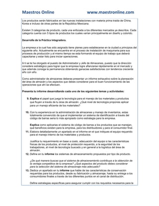 Maestros Online                                         www.maestronline.com
Los productos serán fabricados en las nuevas instalaciones con materia prima traida de China,
Korea e incluso de otras partes de la República Mexicana.

Existen 3 categorías de producto, cada una enfocada a los diferentes mercados ya descritos. Cada
categoría cuenta con 5 tipos de productos los cuales varían principalmente en diseño y colorido.

Desarrollo de la Práctica Integradora.

La empresa a la cual has sido asignado tiene planes para establecerse en la ciudad a principios del
siguiente año. Actualmente se encuentra en el proceso de instalación de maquinaria para sus
procesos de producción y al mismo tiempo se esta formando el equipo de trabajo que deberá
capacitarse y estar listo para iniciar operaciones.

A ti se te ha otorgado el puesto de Administrador y Jefe de Almacenes, puesto que la dirección
considera estratégico para lograr que la empresa logre afianzarse rápidamente en el mercado y
que además consiga la permanencia obteniendo ganacias satisfactorias con tendencia creciente
año con año.

Como administrador de almacenes deberas presentar un informe exhaustivo sobre la planeación
del área de almacén y los aspectos que debes considerar para el buen funcionamiento de las
operaciones que ahí se efectuen.

Presenta tu informe desarrollando cada uno de los siguientes temas y actividades:

    9. Explica el papel que juega la tecnología para el manejo de los materiales y productos
       que fluyen a través de tu área de almacén. ¿Qué nivel de tecnología propones aplicar
       para un manejo eficiente de los materiales?

  10. Con tu experiencia en la administración de almacenes y manejo de inventarios, estas
      totalmente convencido de que el implementar un sistema de identificación a través del
      código de barras seria lo más apropiado como estrategia para la empresa.

      Explica como aplicarias el sistema de código de barras a los productos que se manejan,
      qué beneficios existen para la empresa, para los distribuidores y para el consumidor final.
  11. Elabora detalladamente un apartado en el informe en el que indiques el equipo requerido
      para el manejo interno de los materiales y productos.

      Justifica tu requerimiento en base a costo, adecuación del equipo a las características
      físicas de los productos, al nivel de protección requerido, a la seguridad de los
      trabajadores, al nivel de tecnología buscado y en general a la logística del área de
      almacén.
  12. Define en tu informe los sistemas de almacenamiento propuestos por tipo de producto.

      ¿De qué manera buscas que el sistema de almacenamiento contribuya a la obtención de
      la ventaja competitiva de tu empresa? ¿Qué aspectos del producto debes considerar
      para la selección del sistema de almacenaje más adecuado?
  13. Dedica un apartado en tu informe que hable de las características de conservación
      requeridas para los productos, desde su fabricación y almacenaje, hasta su entrega a los
      consumidores finales a través de los diferentes puntos en el canal de distribución.

      Define estrategias específicas para asegurar cumplir con los requisitos necesarios para la
 