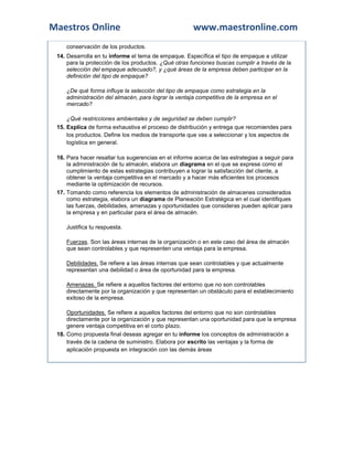 Maestros Online                                       www.maestronline.com
    conservación de los productos.
 14. Desarrolla en tu informe el tema de empaque. Específica el tipo de empaque a utilizar
     para la protección de los productos. ¿Qué otras funciones buscas cumplir a través de la
     selección del empaque adecuado?, y ¿qué áreas de la empresa deben participar en la
     definición del tipo de empaque?

    ¿De qué forma influye la selección del tipo de empaque como estrategia en la
    administración del almacén, para lograr la ventaja competitiva de la empresa en el
    mercado?

     ¿Qué restricciones ambientales y de seguridad se deben cumplir?
 15. Explica de forma exhaustiva el proceso de distribución y entrega que recomiendes para
     los productos. Define los medios de transporte que vas a seleccionar y los aspectos de
     logística en general.

 16. Para hacer resaltar tus sugerencias en el informe acerca de las estrategias a seguir para
     la administración de tu almacén, elabora un diagrama en el que se exprese como el
     cumplimiento de estas estrategias contribuyen a lograr la satisfacción del cliente, a
     obtener la ventaja competitiva en el mercado y a hacer más eficientes los procesos
     mediante la optimización de recursos.
 17. Tomando como referencia los elementos de administración de almacenes considerados
     como estrategia, elabora un diagrama de Planeación Estratégica en el cual identifiques
     las fuerzas, debilidades, amenazas y oportunidades que consideras pueden aplicar para
     la empresa y en particular para el área de almacén.

    Justifica tu respuesta.

    Fuerzas. Son las áreas internas de la organización o en este caso del área de almacén
    que sean controlables y que representen una ventaja para la empresa.

    Debilidades. Se refiere a las áreas internas que sean controlables y que actualmente
    representan una debilidad o área de oportunidad para la empresa.

    Amenazas. Se refiere a aquellos factores del entorno que no son controlables
    directamente por la organización y que representan un obstáculo para el establecimiento
    exitoso de la empresa.

     Oportunidades. Se refiere a aquellos factores del entorno que no son controlables
     directamente por la organización y que representan una oportunidad para que la empresa
     genere ventaja competitiva en el corto plazo.
 18. Como propuesta final deseas agregar en tu informe los conceptos de administración a
     través de la cadena de suministro. Elabora por escrito las ventajas y la forma de
     aplicación propuesta en integración con las demás áreas
 