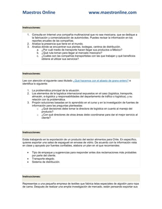 Maestros Online                                         www.maestronline.com


Instrucciones:

    1. Consulta en Internet una compañía multinacional que no sea mexicana, que se dedique a
       la fabricación y comercialización de automóviles. Puedes revisar la información en los
       reportes anuales de las compañías.
    2. Analiza la presencia que tiene en el mundo.
    3. Analiza dónde se encuentran sus plantas, bodegas, centros de distribución.
            a. ¿Por cuál medio de transporte hacen llegar sus productos a México?
            b. ¿Qué ruta toman para llegar al mercado mexicano?
            c. ¿Cuáles son las compañías transportistas con las que trabajan y qué beneficios
                obtiene al utilizar sus servicios?




Instrucciones:

Lee con atención el siguiente caso titulado ¿Qué hacemos con el abasto de grano entero? e
identifica lo siguiente:

    1. La problemática principal de la situación.
    2. Los elementos de la logística internacional expuestos en el caso (logística, transporte,
       almacén, e-logistics y responsabilidades del departamento de tráfico o logística), y su
       relación con la problemática.
    3. Propón soluciones basadas en lo aprendido en el curso y en la investigación de fuentes de
       información para las preguntas planteadas:
            o ¿Qué decisiones debe tomar la directora de logística en cuanto al manejo del
               producto?
            o ¿Con qué directores de otras áreas debe coordinarse para dar el mejor servicio al
               cliente?




Instrucciones:

Estás trabajando en la exportación de un producto del sector alimentos para Chile. En específico,
quieres exportar una salsa de espagueti en envase de vidrio. De acuerdo con la información vista
en clase y apoyado por fuentes confiables, elabora un plan en el que recomiendes:

       Tipo de empaque y sugerencias para responder antes dos reclamaciones más probables
        por parte del cliente.
       Transporte elegido.
       Sistema de distribución.




Instrucciones:

Representas a una pequeña empresa de textiles que fabrica telas especiales de algodón para ropa
de cama. Después de realizar una amplia investigación de mercado, están pensando exportar sus
 