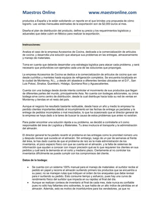 Maestros Online                                           www.maestronline.com
productos a España y te están solicitando un reporte en el que brindes una propuesta de cómo
lograrlo. Las ventas mensuales estimadas de la exportación son de $2,000 euros al mes.

Diseña el plan de distribución del producto, define su precio y los requerimientos logísticos y
aduanales que debe cubrir en México para realizar la exportación.



Instrucciones:

Analiza el caso de la empresa Accesorios de Cocina, dedicada a la comercialización de artículos
de cocina; y desarrolla una solución que abarque sus problemas en las entregas, almacenamiento
y manejo de materiales.

Toma en cuenta que deberás desarrollar una estrategia logística para atacar cada problema, y será
necesario que profundices con ejemplos cada una de las soluciones que propongas.

La empresa Accesorios de Cocina se dedica a la comercialización de artículos de cocina que van
desde cuchillos y manteles hasta equipos de refrigeración completos. Se encuentra localizada en
la ciudad de Monterrey, N.L., y desde ahí abastece a diferentes tiendas ubicadas en el D.F., San
Luis Potosí, Sinaloa, Querétaro, Hidalgo, Quintana Roo y Aguascalientes.

Cuenta con una bodega desde donde intenta controlar el movimiento de sus productos que llegan
de diferentes partes del mundo, principalmente Asia. No cuenta con bodegas adicionales, su única
bodega sirve como centro de distribución, desde la cual distribuye hacia toda su red de ventas en
Monterrey y tiendas en el resto del país.

Aunque el negocio ha resultado bastante redituable, desde hace un año y medio la empresa ha
perdido clientes importantes debido al incumplimiento en las fechas de entrega ya pactadas y la
entrega de pedidos incompletos o mal mezclados, lo que ha ocasionado que el director general de
la empresa se haya dado a la tarea de buscar la causa de estos problemas que antes no existían.

Para poder encontrar una solución rápida a su problema, se decidió a contratarte a ti como
responsable del área de Logística y Materiales. Tu área involucra el transporte y la administración
del almacén.

El director general te ha pedido revertir el problema en las entregas como la prioridad número uno
y después revisar qué sucede en el almacén. Sin embargo, luego de un par de semanas al frente
del área, te has dado cuenta de que el problema de raíz es la mala administración de los
inventarios, el poco espacio físico con que se cuenta en el almacén, y la falta de sistemas de
información que ayuden a conocer con mayor precisión qué es lo que requieren los clientes en sus
pedidos y cuál será la demanda en el corto y mediano plazo. Ciertamente al no controlar los
inventarios difícilmente se puede cumplir con los compromisos del cliente.

Datos de la bodega:

       Se cuenta con un sistema 100% manual para el manejo de materiales: el surtidor recibe el
        pedido en papel y recorre el almacén surtiendo primero los productos que se encuentra a
        su paso; no se manejan rutas que indiquen el orden de los anaqueles que debe revisar
        para ir surtiendo su pedido. Esto consume tiempo y esfuerzo, pues hay una curva de
        rendimiento físico del surtidor que impacta en su rapidez al final del día.
       Aunque se realizan conteos de inventario al final de cada mes, éste nunca es confiable
        pues no sólo hay faltantes sino sobrantes, lo que habla de un alto índice de pérdidas en el
        almacén. Además, esto es motivo de incertidumbre para los vendedores, ya que no
 