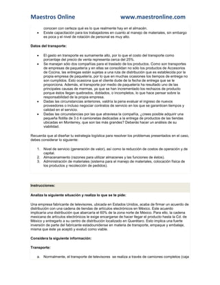Maestros Online                                         www.maestronline.com
        conocen con certeza qué es lo que realmente hay en el almacén.
       Existe capacitación para los trabajadores en cuanto al manejo de materiales, sin embargo
        es poca y el nivel de rotación de personal es muy alto.

Datos del transporte:

       El gasto en transporte es sumamente alto, por lo que el costo del transporte como
        porcentaje del precio de venta representa cerca del 25%.
       Se manejan sólo dos compañías para el traslado de los productos. Como son transportes
        de empresas de paquetería y en ellas se consolidan no sólo los productos de Accesorios
        de Cocina, las entregas están sujetas a una ruta de distribución que es establecida por la
        propia empresa de paquetería, por lo que en muchas ocasiones los tiempos de entrega no
        son cumplidos. Esto ocasiona que el cliente dude de la fecha de entrega que se le
        proporciona. Además, el transporte por medio de paquetería ha resultado uno de las
        principales causas de mermas, ya que se han incrementado los rechazos de producto
        porque éstos llegan quebrados, doblados, o incompletos, lo que hace pensar sobre la
        responsabilidad de la propia empresa.
       Dadas las circunstancias anteriores, valdría la pena evaluar el ingreso de nuevos
        proveedores o incluso negociar contratos de servicio en los que se garanticen tiempos y
        calidad en el servicio.
       Dadas las circunstancias por las que atraviesa la compañía, ¿crees posible adquirir una
        pequeña flotilla de 3 ó 4 camionetas dedicadas a la entrega de productos de las tiendas
        ubicadas en Monterrey, que son las más grandes? Deberás hacer un análisis de su
        viabilidad.

Recuerda que al diseñar tu estrategia logística para resolver los problemas presentados en el caso,
debes considerar lo siguiente:

    1. Nivel de servicio (generación de valor), así como la reducción de costos de operación y de
       capital.
    2. Almacenamiento (razones para utilizar almacenes y las funciones de éstos).
    3. Administración de materiales (sistema para el manejo de materiales, colocación física de
       los productos y recolección de pedidos).




Instrucciones:

Analiza la siguiente situación y realiza lo que se te pide:

Una empresa fabricante de televisores, ubicada en Estados Unidos, acaba de firmar un acuerdo de
distribución con una cadena de tiendas de artículos electrónicos en México. Este acuerdo
implicaría una distribución que abarcaría el 60% de la zona norte de México. Para ello, la cadena
mexicana de artículos electrónicos le exige encargarse de hacer llegar el producto hasta la Cd. de
México y entregarlo a su centro de distribución localizado en Querétaro. Esto implica una fuerte
inversión de parte del fabricante estadounidense en materia de transporte, empaque y embalaje,
misma que éste ya aceptó y evaluó como viable.

Considera la siguiente información:

Transporte:

    a. Normalmente, el transporte de televisores se realiza a través de camiones completos (caja
 