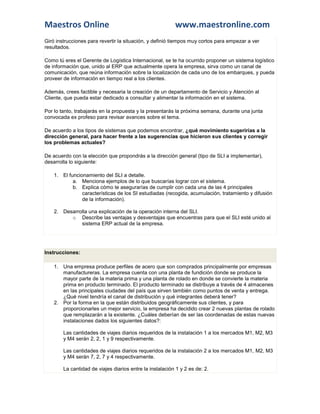 Maestros Online                                           www.maestronline.com
Giró instrucciones para revertir la situación, y definió tiempos muy cortos para empezar a ver
resultados.

Como tú eres el Gerente de Logística Internacional, se te ha ocurrido proponer un sistema logístico
de información que, unido al ERP que actualmente opera la empresa, sirva como un canal de
comunicación, que reúna información sobre la localización de cada uno de los embarques, y pueda
proveer de información en tiempo real a los clientes.

Además, crees factible y necesaria la creación de un departamento de Servicio y Atención al
Cliente, que pueda estar dedicado a consultar y alimentar la información en el sistema.

Por lo tanto, trabajarás en la propuesta y la presentarás la próxima semana, durante una junta
convocada ex profeso para revisar avances sobre el tema.

De acuerdo a los tipos de sistemas que podemos encontrar, ¿qué movimiento sugerirías a la
dirección general, para hacer frente a las sugerencias que hicieron sus clientes y corregir
los problemas actuales?

De acuerdo con la elección que propondrás a la dirección general (tipo de SLI a implementar),
desarrolla lo siguiente:

    1. El funcionamiento del SLI a detalle.
            a. Menciona ejemplos de lo que buscarías lograr con el sistema.
            b. Explica cómo te asegurarías de cumplir con cada una de las 4 principales
                características de los SI estudiadas (recogida, acumulación, tratamiento y difusión
                de la información).

    2. Desarrolla una explicación de la operación interna del SLI.
          o Describe las ventajas y desventajas que encuentras para que el SLI esté unido al
              sistema ERP actual de la empresa.




Instrucciones:

    1. Una empresa produce perfiles de acero que son comprados principalmente por empresas
       manufactureras. La empresa cuenta con una planta de fundición donde se produce la
       mayor parte de la materia prima y una planta de rolado en donde se convierte la materia
       prima en producto terminado. El producto terminado se distribuye a través de 4 almacenes
       en las principales ciudades del país que sirven también como puntos de venta y entrega.
       ¿Qué nivel tendría el canal de distribución y qué integrantes deberá tener?
    2. Por la forma en la que están distribuidos geográficamente sus clientes, y para
       proporcionarles un mejor servicio, la empresa ha decidido crear 2 nuevas plantas de rolado
       que remplazarán a la existente. ¿Cuáles deberían de ser las coordenadas de estas nuevas
       instalaciones dados los siguientes datos?:

        Las cantidades de viajes diarios requeridos de la instalación 1 a los mercados M1, M2, M3
        y M4 serán 2, 2, 1 y 9 respectivamente.

        Las cantidades de viajes diarios requeridos de la instalación 2 a los mercados M1, M2, M3
        y M4 serán 7, 2, 7 y 4 respectivamente.

        La cantidad de viajes diarios entre la instalación 1 y 2 es de: 2.
 