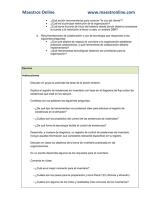 Maestros Online www.maestronline.com 
 ¿Qué acción recomendarías para conocer "la voz del cliente"?  ¿Cuál es la principal restricción de la organización?  ¿Cuál sería el punto de inicio del sistema desde donde debería conectarse la cuerda a la restricción al llevar a cabo un análisis DBR? d. Recomendaciones de colaboración y uso de tecnología que respondan a las siguientes preguntas:  ¿Con qué aliados de negocio le conviene a la organización establecer prácticas colaborativas, y qué herramienta de colaboración debería implementarse?  ¿Qué herramientas tecnológicas deberían ser prioritarias para la organización? 
Ejercicio Instrucciones  Discutan en grupo la actividad de tarea de la sesión anterior.  Explica el registro de existencias en inventario con base en el diagrama de flujo sobre las existencias que está en los apoyos.  Contesta con tus palabras las siguientes preguntas. - ¿De qué tipo de herramientas nos podemos valer para efectuar el registro de existencias en el almacén? - ¿Cuáles son los propósitos del control de las existencias de materiales? - ¿De qué forma la tecnología facilita el control de existencias?  Desarrolla, a manera de diagrama, un registro de control de existencias de inventario. Incluye aquella información que consideres relevante especificar en tu registro.  Discutan en clase los objetivos de la toma de inventario practicada en las organizaciones.  En un escrito desarrolla algunos de los requisitos para el inventario.  Comenta en clase: - ¿Cuál es el mejor momento para el inventario? - ¿Cuáles son los pasos para la preparación y toma física? (En oficinas y almacén) - ¿Cuáles son algunos de los mitos y realidades más comunes de los inventarios?  