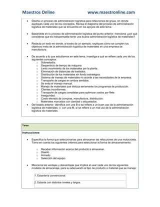 Maestros Online www.maestronline.com 
 Diseña un proceso de administración logística para refacciones de grúas, en donde expliques cada uno de los conceptos. Revisa el diagrama del proceso de administración logística de materiales que se encuentra en los apoyos de este tema.  Basándote en tu proceso de administración logística del punto anterior, menciona ¿por qué consideras que es indispensable tener una buena administración logística de materiales?  Redacta un texto en donde, a través de un ejemplo, expliques cómo se cumplen los objetivos meta de la administración logística de materiales en una empresa de manufactura.  De acuerdo a lo que estudiamos en este tema, investiga a qué se refiere cada uno de los siguientes conceptos: o Sobrestadía. o Desperdicio de tiempo de máquina. o Lento movimiento de los materiales por la planta. o Eliminación de distancias de traslados. o Distribución de los materiales sin fondo estratégico. o Sistema de manejo de materiales no acorde a las necesidades de la empresa. o Transporte de cargas en ambos sentidos. o Se evita el manejo manual. o Manejo de materiales que disloca seriamente los programas de producción. o Clientes inconformes. o Transporte de cargas completas para optimizar costos por flete. o Inseguridad. o Costo elevado de compras, manufactura, distribución. o Materiales marcados con claridad o etiquetados.  Del listado anterior, identifica con una B si se refiere a un buen uso de la administración logística de materiales; o con una M, si se refiere a un mal uso de la administración logística de materiales. 
Tarea Instrucciones:  Especifica la forma que seleccionarías para almacenar las refacciones de una motocicleta. Toma en cuenta los siguientes criterios para seleccionar la forma de almacenamiento: o Recabar información acerca del producto a almacenar. o Diseño o Armado o Selección del equipo.  Menciona las ventajas y desventajas que implica el usar cada uno de los siguientes modelos de almacenaje, para su adecuación al tipo de producto o material que se maneje: 1. Estantería convencional. 2. Estante con distintos niveles y largos.  
