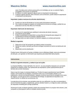 Maestros Online www.maestronline.com 
seca). Se debe poner extrema precaución en el embalaje, por ser un producto frágil y susceptible a las averías en transporte. b. En México no existe regulación alguna sobre la importación de televisores. c. Cualquier agente aduanal, tanto mexicano como americano, puede realizar la exportación e importación de televisores. Importador (cadena mexicana de artículos electrónicos): a. Cuenta con más de 50 tiendas en la zona centro del territorio mexicano. b. Sus niveles de exigencia respecto al cumplimiento de fechas de entrega y calidad de sus productos es de los más altos en el mercado. Exportador (fabricante de televisores): a. Cuenta con la capacidad para satisfacer la demanda del cliente mexicano. b. Su producto es de calidad. c. Evalúa la posibilidad de desarrollar su propia flota de transporte para asegurar el cumplimiento de fechas de entrega y abastecimiento. d. De lograr éxito con este contrato, su cliente le asegura un contrato permanente. Realiza lo siguiente: 1. Selecciona el tipo de transporte que debería utilizar la empresa. 2. Señala los costos y tiempos que llevaría entregar el producto al centro de distribución del cliente. 3. Desarrolla la red de distribución. Puedes buscar información en fuentes confiables como la Biblioteca Digital, acerca de empresas de este giro, y en general, la información que requieras para desarrollar este proyecto. 
Instrucciones: Analiza la siguiente situación, y realiza lo que se te pide: La empresa Perfiles y Tubos del Norte, S.A. de C.V., es una compañía mexicana con una fuerte presencia en Estados Unidos. Sus operaciones de exportación cubren prácticamente todo el territorio de la Unión Americana. Hace un par de meses, la empresa festejó sus 10 años de operar exportaciones hacia Estados Unidos. Como parte de sus festejos, la empresa invitó a sus 10 principales clientes a una celebración y reunión de retroalimentación, respecto al servicio que se les ha otorgado como socio de negocio. La junta giró en torno a los tiempos de entrega, la capacidad de respuesta a sus requerimientos, la calidad de sus productos, etc. Los ejecutivos de la empresa, que pensaban gozar de una calificación muy alta, se sorprendieron al ver el torrente de quejas y sugerencias, que sus clientes hicieron y, en algunos casos, solicitudes de respuesta inmediata para corregir problemas. Al terminar la junta, el director general y dueño de la empresa llamó a su equipo más cercano, y les compartió su preocupación sobre lo revisado durante la junta.  