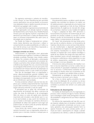No segmento automotivo o advento da manufatu-            consumidores ou clientes.
ra dita “enxuta” ou Lean Manufacturing tem permitido            Este pensamento passou a se alterar a partir de preo-
avanços significativos uma vez que deixam os processos      cupações mais centradas nos clientes e no melhor uso
mais adequados, limpos e rápidos, buscando priorizar os     do capital, pensando a organização de uma maneira mais
elementos que agregam valor à cadeia.                       estruturada e organizada, ao invés de focar eficiências
   Os comportamentos organizacionais provenientes de        departamentais. As exigências do mercado têm obriga-
grandes organizações com atenção especial na Cadeia         do as empresas a repensar os seus modelos de negócio.
de Abastecimento, como Toyota, Zara, Hewlett-Packard,           A figura 3, adaptada de Slack, 1997, demonstra o
Amazon, para citar algumas, mostram a importância dos       funcionamento do processo de transformação de com-
elementos que direcionam a Cadeia de Abastecimento,         ponentes em produto acabado ou serviços. O enten-
sejam os processos propriamente dito, assim como as         dimento correto do funcionamento da cadeia permite
tecnologias que os suportam.                                avaliar melhor o comportamento da demanda.
   Na Gestão da Cadeia é fundamental ter conheci-               Os “inputs” são provenientes de duas fontes princi-
mento destes elementos que direcionam e afetam o            pais que são os próprios clientes e os fornecedores de
comportamento da cadeia possibilitando um melhor ou         materiais, mão-de-obra e outros serviços. Estes elemen-
pior nível de serviço e por decorrência impactando o        tos são transformados e dependem especificamente
desempenho financeiro da empresa.                           das características do negócio em questão, podendo ser
                                                            uma empresa manufatureira ou mesmo serviços. Por
Estratégias orientadas aos clientes
                                                            exemplo, os hospitais têm como objetivo estratégico a
    Historicamente as organizações eram gerenciadas
                                                            saúde de seus clientes. Para atingir esta meta, estes hos-
funcionalmente para organizar e coordenar as diferentes
                                                            pitais necessitam buscar serviços especialistas, no caso
atividades envolvidas. Exemplos nessa direção podem
                                                            os doutores e enfermeiras e ativos específicos, no caso
ser dados. No contexto da fabricação a preocupação
                                                            de prédios, equipamentos, automóveis, entre outros,
maior era transformar componentes em produtos ter-
                                                            para entregar os serviços desejados.
minados e, portanto, o foco sempre esteve voltado para
                                                                A forma como estes profissionais irão trabalhar e uti-
a eficiência da produção. Para isso, a economia de escala
                                                            lizar os recursos disponíveis vai tornar a cadeia mais ou
era perseguida enfaticamente, uma vez que quanto mais
                                                            menos eficiente. A capacidade e habilidade em transfor-
se produzisse sem tempos adicionais de preparação ou
                                                            mar os recursos e conhecimentos existentes em algo
troca de produtos, menor o custo unitário do produto.
                                                            que satisfaça os clientes, neste caso os pacientes, ao me-
    Este tipo de abordagem levou as organizações a
                                                            nor custo é o equilíbrio que satisfará ambas as partes.
pensar departamentalmente gerando trabalhos inde-
                                                                Notadamente, as estratégias da cadeia de abasteci-
pendentes e totalmente desalinhados com os objetivos
                                                            mento se iniciam e terminam com o cliente.
estratégicos da organização e tornou-se míope em rela-
                                                                Ter o foco no cliente significa envolvê-lo nos está-
ção às ineficiências e oportunidades.
                                                            gios iniciais da idealização de um produto ou serviço.
    As áreas produtivas voltavam cada vez mais seus ob-
                                                            Este procedimento pode evitar que erros venham a ser
jetivos para a eficiência departamental não importando
                                                            cometidos ou produtos não venham a ser aceitos pelo
se para obter tal eficiência ocorresse a formação de es-
                                                            mercado.
toques adicionais onerando o custo do capital.
    É perceptível que as ações não sincronizadas do         Indicadores de desempenho
departamento de produção irão afetar a estrutura de            As medidas de desempenho de uma organização é o
custos das áreas de distribuição e de armazenagem.          processo onde a empresa de alguma maneira identifica
Além de onerar os custos de capital, outro elemento         que as estratégias e ações sendo perseguidas e executa-
importante está vinculado a esta decisão que é o cus-       das possibilitam o atingimento de suas metas e objetivos
to de oportunidade, ou seja, a partir do momento em         corporativos.
que se investe na formação do inventário, elimina-se a         As métricas das organizações até hoje têm suas raí-
possibilidade de utilizar este capital em outro lugar que   zes bastante voltadas para as disciplinas contábeis com
poderia trazer um retorno antes de aumentar desneces-       a visão principalmente concentrada nos lucros e, por-
sariamente o custo de estoque.                              tanto, apresenta uma preocupação bastante forte no
    Outra forma, não menos comum, dentro do pen-            aspecto financeiro. Em outra camada, porém, com o
samento funcional é que as organizações empurram o          intuito de medir o desempenho em relação a atender
produto para o mercado, movendo o estoque para os           as expectativas dos clientes, a cadeia de abastecimento

38 www.revistamundologistica.com.br
 