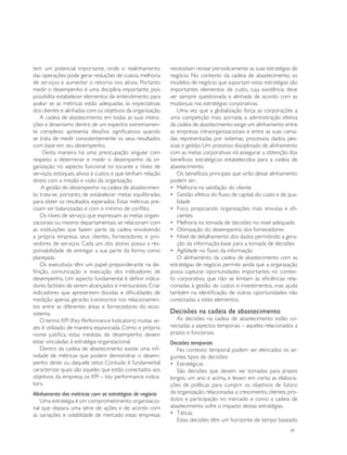 tem um potencial importante, onde o realinhamento           necessitam revisar periodicamente as suas estratégias de
das operações pode gerar reduções de custos, melhoria       negócio. No contexto da cadeia de abastecimento, os
de serviços e aumentar o retorno nos ativos. Portanto       modelos de negócio que suportam estas estratégias são
medir o desempenho é uma disciplina importante, pois        importantes elementos de custo, cuja existência deve
possibilita estabelecer elementos de entendimento para      ser sempre questionada e alinhada de acordo com as
avaliar se as métricas estão adequadas às expectativas      mudanças nas estratégias corporativas.
dos clientes e alinhadas com os objetivos da organização.      Uma vez que a globalização força as corporações a
    A cadeia de abastecimento em todas as suas intera-      uma competição mais acirrada, a administração efetiva
ções e dinamismo dentro de um espectro extremamen-          da cadeia de abastecimento exige um alinhamento entre
te complexo apresenta desafios significativos quando        as empresas intraorganizacionais e entre as suas cama-
se trata de medir consistentemente os seus resultados       das representadas por sistemas, processos, dados, pes-
com base em seu desempenho.                                 soas e gestão. Um processo disciplinado de alinhamento
     Desta maneira há uma preocupação singular com          com as metas corporativas irá assegurar a obtenção dos
respeito a determinar e medir o desempenho da or-           benefícios estratégicos estabelecidos para a cadeia de
ganização no aspecto funcional no tocante a níveis de       abastecimento.
serviços, estoques, ativos e custos e que tenham relação       Os benefícios principais que virão desse alinhamento
direta com a missão e visão da organização.                 podem ser:
    A gestão do desempenho na cadeia de abastecimen-        •	 Melhoria na satisfação do cliente
to trata-se, portanto, de estabelecer metas equilibradas    •	 Gestão efetiva do fluxo de capital, do custo e da qua-
para obter os resultados esperados. Estas métricas pre-        lidade
cisam ser balanceadas e com o mínimo de conflito.           •	 Foco, propiciando organizações mais enxutas e efi-
    Os níveis de serviço, que expressam as metas organi-       cientes
zacionais ou mesmo departamentais, se relacionam com        •	 Melhoria na tomada de decisões no nível adequado
as instituições que fazem parte da cadeia envolvendo        •	 Otimização do desempenho dos fornecedores
a própria empresa, seus clientes, fornecedores e pro-       •	 Nível de detalhamento dos dados permitindo a gera-
vedores de serviços. Cada um dos atores possui a res-          ção da informação-base para a tomada de decisões
ponsabilidade de entregar a sua parte da forma como         •	 Agilidade no fluxo da informação
planejada.                                                     O alinhamento da cadeia de abastecimento com as
    Os executivos têm um papel preponderante na de-         estratégias de negócio permite ainda que a organização
finição, comunicação e execução dos indicadores de          possa capturar oportunidades importantes no contex-
desempenho. Um aspecto fundamental é definir indica-        to corporativo, que não se limitam às eficiências rela-
dores factíveis de serem alcançados e mensuráveis. Criar    cionadas à gestão de custos e investimentos, mas ajuda
indicadores que apresentem dúvidas e dificuldades de        também na identificação de outras oportunidades não
medição apenas gerarão transtornos nos relacionamen-        conectadas a estes elementos.
tos entre as diferentes áreas e fornecedores do ecos-
sistema.                                                    Decisões na cadeia de abastecimento
    O termo KPI (Key Performance Indicators) muitas ve-        As decisões na cadeia de abastecimento estão co-
zes é utilizado de maneira equivocada. Como o próprio       nectadas a aspectos temporais – aqueles relacionados a
nome justifica, estas medidas de desempenho devem           prazos e funcionais.
estar vinculadas à estratégia organizacional.               Decisões temporais
    Dentro da cadeia de abastecimento existe uma infi-         No contexto temporal podem ser elencados os se-
nidade de métricas que podem demonstrar o desem-            guintes tipos de decisões:
penho deste ou daquele setor. Contudo é fundamental         •	 Estratégicas
caracterizar quais são aqueles que estão conectados aos        São decisões que devem ser tomadas para prazos
objetivos da empresa: os KPI – key performance indica-      longos, um ano e acima, e levam em conta as elabora-
tors.                                                       ções de políticas para cumprir os objetivos de futuro
Alinhamento das métricas com as estratégias de negócio      da organização, relacionadas a crescimento, clientes, pro-
    Uma estratégia é um comprometimento organizacio-        dutos e participação no mercado e como a cadeia de
nal que dispara uma série de ações e de acordo com          abastecimento sofre o impacto destas estratégias.
as variações e volatilidade de mercado estas empresas       •	 Táticas
                                                               Estas decisões têm um horizonte de tempo baseado
                                                                                                                  39
 