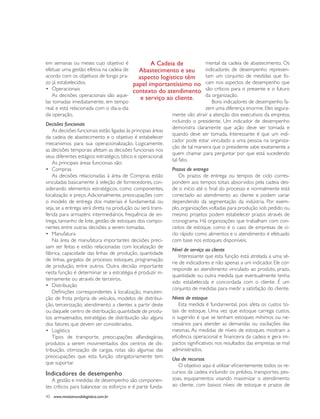 em semanas ou meses cujo objetivo é                   A Cadeia de             mental da cadeia de abastecimento. Os
efetuar uma gestão efetiva na cadeia de         Abastecimento e seu            indicadores de desempenho represen-
acordo com os objetivos de longo pra-           aspecto logístico têm          tam um conjunto de medidas que fo-
zo já estabelecidos.                         papel importantíssimo no cam nos aspectos de desempenho que
•	 Operacionais                              contexto do atendimento são críticos para o presente e o futuro
    As decisões operacionais são aque-                                         da organização.
                                                 e serviço ao cliente.
las tomadas imediatamente, em tempo                                               Bons indicadores de desempenho fa-
real, e está relacionada com o dia-a-dia                                       zem uma diferença enorme. Eles segura-
da operação.                                                 mente vão atrair a atenção dos executivos da empresa,
                                                             incluindo o presidente. Um indicador de desempenho
Decisões funcionais
                                                             demonstra claramente que ação deve ser tomada e
    As decisões funcionais estão ligadas às principais áreas
                                                             quando deve ser tomada. Interessante é que um indi-
da cadeia de abastecimento e o objetivo é estabelecer
                                                             cador pode estar vinculado a uma pessoa na organiza-
mecanismos para sua operacionalização. Logicamente,
                                                             ção de tal maneira que o presidente sabe exatamente a
as decisões temporais afetam as decisões funcionais nos
                                                             quem chamar para perguntar por que está sucedendo
seus diferentes estágios: estratégico, tático e operacional.
                                                             tal fato.
    As principais áreas funcionais são:
•	 Compras                                                   Prazos de entrega
    As decisões relacionadas à área de Compras estão             Os prazos de entrega ou tempos de ciclo corres-
vinculadas basicamente à seleção de fornecedores, con-       pondem aos tempos totais absorvidos pela cadeia des-
siderando elementos estratégicos, como componentes,          de o início até o final do processo e normalmente está
localização e preço. Adicionalmente, preocupações com        conectado ao atendimento ao cliente e podem variar
o modelo de entrega dos materiais é fundamental, ou          dependendo da segmentação da indústria. Por exem-
seja, se a entrega será direta na produção ou será trans-    plo, organizações voltadas para produção sob pedido ou
ferida para armazéns intermediários, frequência de en-       mesmo projetos podem estabelecer prazos através de
trega, tamanho de lote, gestão de estoques dos compo-        cronograma. Há organizações que trabalham com con-
nentes entre outras decisões a serem tomadas.                ceitos de estoque, como é o caso de empresas de ci-
•	 Manufatura                                                clo rápido como alimentos e o atendimento é efetuado
    Na área de manufatura importantes decisões preci-        com base nos estoques disponíveis.
sam ser feitas e estão relacionadas com localização de
                                                             Nível de serviço ao cliente
fábrica, capacidade das linhas de produção, quantidade
                                                                 Interessante que esta função está atrelada a uma sé-
de linhas, gargalos de processo, estoques, programação
                                                             rie de indicadores e não apenas a um indicador. Ele cor-
de produção, entre outros. Outra decisão importante
                                                             responde ao atendimento vinculado ao produto, prazo,
nesta função é determinar se a estratégia é produzir in-
                                                             quantidade ou outra medida que eventualmente tenha
ternamente ou através de terceiros.
                                                             sido estabelecida e concordada com o cliente. É um
•	 Distribuição
                                                             conjunto de medidas para medir a satisfação do cliente.
    Definições correspondentes à localização, manuten-
ção de frota própria de veículos, modelos de distribui-      Níveis de estoque
ção, terceirização, atendimento a clientes a partir deste        Esta medida é fundamental, pois afeta os custos to-
ou daquele centro de distribuição, quantidade de produ-      tais de estoque. Uma vez que estoque carrega custos,
tos armazenados, estratégias de distribuição são alguns      o sugerido é que se tenham estoques mínimos ou ne-
dos fatores que devem ser considerados.                      cessários para atender as demandas ou oscilações das
•	 Logística                                                 mesmas. As medidas de níveis de estoques mostram a
    Tipos de transporte, preocupações alfandegárias,         eficiência operacional e financeira da cadeia e gera im-
produtos a serem movimentados dos centros de dis-            pactos significativos nos resultados das empresas se mal
tribuição, otimização de cargas, rotas são algumas das       administrados.
preocupações que esta função obrigatoriamente tem
                                                             Uso de recursos
que suportar.
                                                                 O objetivo aqui é utilizar eficientemente todos os re-
Indicadores de desempenho                                    cursos da cadeia incluindo os prédios, transportes, pes-
    A gestão e medidas de desempenho são componen-           soas, equipamentos visando maximizar o atendimento
tes críticos para balancear os esforços e é parte funda-     ao cliente, com baixos níveis de estoque e prazos de

40 www.revistamundologistica.com.br
 
