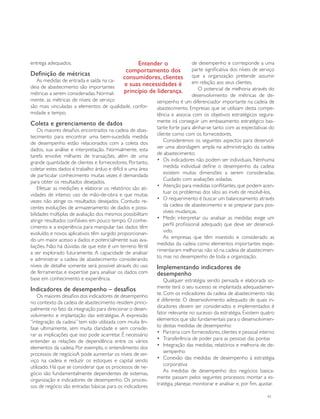entrega adequados.                               Entender o                    de desempenho e corresponde a uma
                                             comportamento dos                 parte significativa dos níveis de serviço
Definição de métricas                                                          que a organização pretende assumir
   As medidas de entrada e saída na ca-
                                            consumidores, clientes
                                            e suas necessidades é              em relação aos seus clientes.
deia de abastecimento são importantes                                             O potencial de melhoria através do
métricas a serem consideradas. Normal-      princípio de liderança.
                                                                               desenvolvimento de métricas de de-
mente, as métricas de níveis de serviço                     sempenho é um diferenciador importante na cadeia de
são mais vinculadas a elementos de qualidade, confor-       abastecimento. Empresas que se utilizam desta compe-
midade e tempo.                                             tência e associa com os objetivos estratégicos segura-
                                                            mente irá conseguir um embasamento estratégico bas-
Coleta e gerenciamento de dados
                                                            tante forte para alinhar-se tanto com as expectativas do
    Os maiores desafios encontrados na cadeia de abas-
                                                            cliente como com os fornecedores.
tecimento para encontrar uma bem-sucedida medida
                                                                Consideremos os seguintes aspectos para desenvol-
de desempenho estão relacionados com a coleta dos
                                                            ver uma abordagem ampla na administração da cadeia
dados, sua análise e interpretação. Normalmente, esta
                                                            de abastecimento:
tarefa envolve milhares de transações, além de uma
                                                            •	 Os indicadores não podem ser individuais. Nenhuma
grande quantidade de clientes e fornecedores. Portanto,
                                                                medida individual define o desempenho da cadeia:
coletar estes dados é trabalho árduo e difícil e uma área
                                                                existem muitas dimensões a serem consideradas.
de particular conhecimento muitas vezes é demandada
                                                                Cuidado com avaliações isoladas.
para obter os resultados desejados.
                                                            •	 Atenção para medidas conflitantes, que podem acen-
    Efetuar as medições e elaborar os relatórios são ati-
                                                                tuar os problemas dos silos ao invés de resolvê-los.
vidades de intenso uso de mão-de-obra e que muitas
                                                            •	 O requerimento é buscar um balanceamento através
vezes não atinge os resultados desejados. Contudo re-
                                                                da cadeia de abastecimento e se preparar para pos-
centes evoluções de armazenamento de dados e possi-
                                                                síveis mudanças.
bilidades múltiplas de avaliação dos mesmos possibilitam
                                                            •	 Medir, interpretar ou analisar as medidas exige um
atingir resultados confiáveis em pouco tempo. O conhe-
                                                                perfil profissional adequado que deve ser desenvol-
cimento e a experiência para manipular tais dados têm
                                                                vido.
evoluído, e novos aplicativos têm surgido proporcionan-
                                                                As empresas que têm investido e considerado as
do um maior acesso a dados e potencialmente suas ava-
                                                            medidas da cadeia como elementos importantes expe-
liações. Não há dúvidas de que este é um terreno fértil
                                                            rimentaram melhorias não só na cadeia de abastecimen-
a ser explorado futuramente. A capacidade de analisar
                                                            to, mas no desempenho de toda a organização.
e administrar a cadeia de abastecimento considerando
níveis de detalhe somente será possível através do uso      Implementando indicadores de
de ferramentas e expertise para analisar os dados com       desempenho
base em conhecimento e experiência.                             Qualquer estratégia sendo pensada e elaborada so-
                                                            mente terá o seu sucesso se implantada adequadamen-
Indicadores de desempenho – desafios
                                                            te. Com os indicadores da cadeia de abastecimento não
    Os maiores desafios dos indicadores de desempenho
                                                            é diferente. O desenvolvimento adequado de quais in-
no contexto da cadeia de abastecimento residem princi-
                                                            dicadores devem ser considerados e implementados é
palmente no fato da integração para direcionar o desen-
                                                            fator relevante no sucesso da estratégia. Existem quatro
volvimento e implantação das estratégias. A expressão
                                                            elementos que são fundamentais para o desenvolvimen-
“integração da cadeia” tem sido utilizada com muita ên-
                                                            to destas medidas de desempenho:
fase ultimamente, sem muita claridade e sem conside-
                                                            •	 Parceria com fornecedores, clientes e pessoal interno
rar as implicações que isso pode acarretar. É necessário
                                                            •	 Transferência de poder para as pessoas das pontas
entender as relações de dependência entre os vários
                                                            •	 Integração das medidas, relatórios e melhoria de de-
elementos da cadeia. Por exemplo, o entendimento dos
                                                                sempenho
processos de negócioA pode aumentar os níveis de ser-
                                                            •	 Conexão das medidas de desempenho à estratégia
viço na cadeia e reduzir os estoques e capital sendo
                                                                corporativa
utilizado. Há que se considerar que os processos de ne-
                                                                As medidas de desempenho dos negócios basica-
gócio são fundamentalmente dependentes de sistemas,
                                                            mente passam pelos seguintes processos: montar a es-
organização e indicadores de desempenho. Os proces-
                                                            tratégia, planejar, monitorar e analisar e, por fim, ajustar.
sos de negócio são entradas básicas para os indicadores
                                                                                                                     41
 