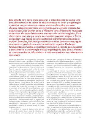 Este estudo tem como meta explorar o entendimento de como uma
boa administração da cadeia de abastecimento irá levar a organização
a exceder nos serviços e produtos a serem oferecidos aos seus
clientes. Independentemente de segmento, para a grande maioria das
organizações, nos últimos anos, o mercado tem apresentado mudanças
dramáticas afetando diretamente a maneira de se fazer negócios. Para
obter êxito, mais do que nunca as empresas precisam adaptar a forma
de realizar seus negócios a este ambiente extremamente dinâmico e
mutável. Soluções, incluindo produtos e serviços, devem ser entregues
de maneira a produzir um nível de satisfação superior. Mudanças
fundamentais na Cadeia de Abastecimento têm ocorrido para suportar
o crescimento e a reinvenção dessas organizações, para que as mesmas
se tornem melhores, diferenciadas e mais competitivas no ambiente em
que atuam.
riações das demandas e serviços prestados, bem como        portante que é a tecnologia. A utilização de elementos
entender os impactos que a tecnologia pode trazer para     avançados de tecnologia é fundamental para o bom fun-
este processo e como utilizá-la de forma mais adequada.    cionamento dos processos, suportando a redução dos
    Fatores combinados, envolvendo tecnologia, melho-      estoques e permitindo que materiais e produtos sejam
res práticas e um gerenciamento eficaz permitem que o      entregues eficazmente, nos momentos e quantidades
fluxo de materiais e produtos, desde o início da cadeia,   necessários.
traga vantagens competitivas, otimizando os custos e co-       A constituição de estoques mais controlados significa
locando os produtos certos nas mãos dos clientes.          ganhos de lucratividade e menos perdas para os fabri-
    Abordagens estratégicas e operacionais de corte de     cantes. Ferramentas tecnológicas sejam elas aplicações
custos enfatizam a redução dos estoques em todos os        computadorizadas, leitores de código de barras, uso de
componentes da cadeia de valor desde matéria-prima,        radiofrequência para localização de produtos e mate-
passando por materiais de embalagem e chegando ao          riais, introdução avançada de chips que trazem impor-
produto acabado. Em paralelo, a área de fabricação é       tantes informações sobre os produtos são alguns exem-
cuidadosamente estudada para avaliar as possibilidades     plos de como a tecnologia pode ajudar na administração
de redução dos tempos dos processos para aumentar          e execução dos diferentes processos da cadeia de valor
a velocidade de entrega dos bens. Claramente, estes        aumentando a eficácia e provendo nível de serviço mais
esforços exigem uma contribuição significativa das dife-   adequado aos clientes, seja no contexto da agilidade,
rentes áreas da organização, englobando planejamento,      bem como custo e qualidade.
compras e distribuição, visando transportar componen-          Equipamentos “satelitais” que permitem a identifi-
tes à medida que são consumidos ou utilizados pela pro-    cação, rastreabilidade e localização de veículos trazem
dução evitando acumular estoques na cadeia produtiva.      maior segurança para o transporte além da possibilida-
Para atender a este tipo de estratégia, as organizações    de de monitorar os tempos e produtividade dos trans-
utilizam princípios e conceitos estruturados, como, por    portes de carga, possibilitando estabelecer previsões
exemplo, o JIT – Just-in-time – cujo apelo é fortemente    mais adequadas de tempos de entrega.
voltado para a redução de estoques através da cadeia           Adicionalmente, ferramentas computadorizadas au-
de abastecimento.                                          xiliam no planejamento e na projeção das vendas per-
    A excelência na cadeia de abastecimento, seja nos      mitindo acesso a informações muitas vezes em tempo
processos de negócio ou em áreas de relacionamen-          real facilitando o trabalho dos profissionais de Vendas e
to tanto internos como externos, tem um aliado im-         de Marketing. As organizações podem acessar as vendas

                                                                                                                31
 
