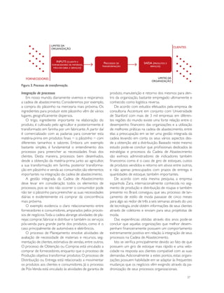 limites da
                       organização
                                                                                                         clientes



                          Inputs (cliente e              Processos de               saída (produtos e
                       fornecedores de materiais,
                                                        transformação                   serviços)
                        mão-de-obra e serviços)




   fornecedores                                                                             limites da
                                                                                         organização
Figura 3. Processo de transformação.

Integração de processos                                      produto, manutenção e retorno dos mesmos para den-
    Em nosso mundo, diariamente vivemos e respiramos         tro da organização, bastante empregado ultimamente e
a cadeia de abastecimento. Consideremos por exemplo,         conhecido como logística reversa.
a compra do pãozinho na mercearia mais próxima. Os              De acordo com estudos efetuados pela empresa de
ingredientes para produzir este pãozinho vêm de vários       consultoria Accenture em conjunto com Universidade
lugares, geograficamente dispersos.                          de Stanford com mais de 3 mil empresas em diferen-
    O trigo, ingrediente importante na elaboração do         tes regiões do mundo existe uma forte relação entre o
produto, é cultivado pelo agricultor e posteriormente é      desempenho financeiro das organizações e a utilização
transformado em farinha por um fabricante. A partir daí      de melhores práticas na cadeia de abastecimento, entre
é comercializado com as padarias para converter esta         elas a preocupação em se ter uma gestão integrada da
matéria-prima em produtos finais − o pãozinho − com          cadeia levando em conta os seus vários aspectos des-
diferentes tamanhos e sabores. Embora um exemplo             de a obtenção até a distribuição. Baseado neste mesmo
bastante simples, é fundamental o entendimento dos           estudo pode-se concluir que profissionais dedicados às
processos para preencher as necessidades finais dos          estratégias e processos da Cadeia de Abastecimento
clientes. Desta maneira, processos bem desenhados,           são exímios administradores de indicadores também
desde a obtenção da matéria-prima junto ao agricultor,       financeiros como é o caso de giro de estoques, custos
a sua transformação em farinha, posterior transforma-        de produtos vendidos e retorno em ativos entre outros,
ção em pãozinho e venda ao consumidor, são elementos         e não apenas preocupados com prazos de entrega e
importantes na integração da cadeia de abastecimento.        quantidades de estoque, também importantes.
    A gestão integrada da Cadeia de Abastecimento               De acordo com esta mesma pesquisa, a empresa
deve levar em consideração todos os elementos de             espanhola Zara, internacionalmente conhecida no seg-
processos, pois se isto não ocorrer o consumidor pode        mento de produção e distribuição de roupas e também
não ter o pãozinho para preencher as suas necessidades       presente no Brasil, conseguiu que seu processo de lan-
diárias e evidentemente irá comprar da concorrência          çamento de estilo de moda passasse de cinco meses
mais próxima.                                                para algo ao redor de três a seis semanas através do uso
    O exemplo evidencia o claro relacionamento entre         de tecnologia, onde obtém informações de seus clientes
fornecedores e consumidores, amparados pelos proces-         através de coletores e enviam para seus projetistas de
sos de negócios.Toda a cadeia abrange atividades de pla-     moda.
nejar, comprar, fabricar e distribuir e também os serviços      Das experiências obtidas através dos anos pode-se
pós-venda para grande parte dos produtos, como é o           concluir que aquelas organizações que melhor desem-
caso principalmente de automóveis e eletrônicos.             penham financeiramente possuem um comportamento
    O processo de Planejamento envolve atividades de         extremamente positivo em relação à integração de seus
avaliação de necessidade de materiais e recursos, seg-       processos na Cadeia de Abastecimento.
mentação de clientes, estimativa de vendas, entre outros.       Isto se verifica principalmente devido ao fato de que
O processo de Obtenção ou Compras está vinculado a           possuem um giro de estoque mais rápido e uma velo-
comprar de fornecedores, enquanto que o processo de          cidade na resposta aos clientes compatível com as suas
Produção objetiva transformar produtos. O processo de        demandas. Adicionalmente a estes pontos, estas organi-
Distribuição ou Entrega está relacionado a movimentar        zações possuem habilidade em se adaptar às frequentes
os produtos aos clientes e consumidores. Já o processo       mudanças que os negócios vêm exigindo através da pa-
de Pós-Venda está vinculado às atividades de garantia de     dronização de seus processos organizacionais.

                                                                                                                    37
 