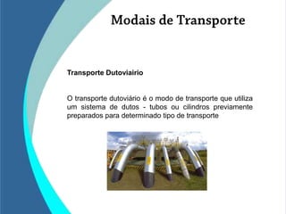 Transporte Dutoviairio


O transporte dutoviário é o modo de transporte que utiliza
um sistema de dutos - tubos ou cilindros previamente
preparados para determinado tipo de transporte
 