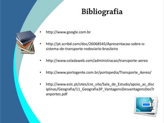 •   http://www.google.com.br

•   http://pt.scribd.com/doc/26068545/Apresentacao-sobre-o-
    sistema-de-transporte-rodoviario-brasileiro

•   http://www.coladaweb.com/administracao/transporte-aereo

•   http://www.portogente.com.br/portopedia/Transporte_Aereo/

•   http://www.eslc.pt/sites/cre_site/Sala_de_Estudo/apoio_as_disc
    iplinas/Geografia/11_Geografia3P_VantagensDesvantagensDosTr
    anportes.pdf
 
