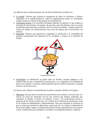 104
Los objetivos que se deben perseguir con una buena distribución en planta son:
La unidad. Tenemos que alcanzar la integración de todos los elementos a factores
implicados en la unidad productiva, todos los departamentos deben ser consultados
cuando vayamos a realizar la fase general de la distribución.
Circulación mínima. Los recorridos efectuados deberían ser óptimos, lo que implica la
economía de movimientos, de equipos, de personas; para ello debemos tener en cuenta
las distintas interconexiones existentes entre los centros de trabajo, e intentar ubicar los
centros de trabajo con interconexiones muy cerca de manera que el movimiento sea
mínimo.
Seguridad. Tenemos que garantizar la seguridad, la satisfacción y la comodidad del
personal consiguiendo una reducción de los accidentes y mejora en el ambiente de
trabajo.
Seguridad del personal.
Flexibilidad. La distribución en planta debe ser flexible, necesita adaptarse a los
cambios bajo los que se desarrolla las operaciones y va a depender de la habilidad de
prever esos cambios, o al menos, debería permitir que los cambios requeridos se puedan
realizar a un mínimo coste.
Los factores que influyen en la distribución en planta se pueden clasificar en 8 grupos:
1. Materiales: hay que tener en cuenta las características de los bienes y servicios que va a
ofrecer así como los materiales con los que tenemos que trabajar, tendremos que
considerar el tamaño, la forma, el volumen, el peso y las características físicas y
químicas de los mismos, puesto que van a influir en los métodos de producción, como
en las formas de manipulación y almacenamiento. Hay que considerar la secuencia en
que se tienen que ejecutar las operaciones, puesto que nos va a dictar la ordenación de
las áreas de trabajo, equipo y la disposición relativa de unos departamentos con respecto
a otros. También hay que considerar la variedad y la cantidad de productos a fabricar.
 
