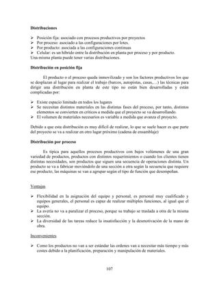 107
Distribuciones
Posición fija: asociado con procesos productivos por proyectos
Por proceso: asociado a las configuraciones por lotes.
Por producto: asociada a las configuraciones continuas
Celular: es un híbrido entre la distribución en planta por proceso y por producto.
Una misma planta puede tener varias distribuciones.
Distribución en posición fija
El producto o el proceso queda inmovilizado y son los factores productivos los que
se desplazan al lugar para realizar el trabajo (barcos, autopistas, casas,…) las técnicas para
dirigir una distribución en planta de este tipo no están bien desarrolladas y están
complicadas por:
Existe espacio limitado en todos los lugares
Se necesitan distintos materiales en las distintas fases del proceso, por tanto, distintos
elementos se convierten en críticos a medida que el proyecto se va desarrollando.
El volumen de materiales necesarios es variable a medida que avanza el proyecto.
Debido a que esta distribución es muy difícil de realizar, lo que se suele hacer es que parte
del proyecto se va a realizar en otro lugar próximo (cadena de ensamblaje)
Distribución por proceso
Es típica para aquellos procesos productivos con bajos volúmenes de una gran
variedad de productos, productos con distintos requerimientos o cuando los clientes tienen
distintas necesidades, son productos que siguen una secuencia de operaciones distinta. Un
producto se va a fabricar moviéndolo de una sección a otra según la secuencia que requiere
ese producto, las máquinas se van a agrupar según el tipo de función que desempeñan.
Ventajas
Flexibilidad en la asignación del equipo y personal, es personal muy cualificado y
equipos generales, el personal es capaz de realizar múltiples funciones, al igual que el
equipo.
La avería no va a paralizar el proceso, porque su trabajo se traslada a otra de la misma
sección.
La diversidad de las tareas reduce la insatisfacción y la desmotivación de la mano de
obra.
Inconvenientes
Como los productos no van a ser estándar las ordenes van a necesitar más tiempo y más
costes debido a la planificación, preparación y manipulación de materiales.
 