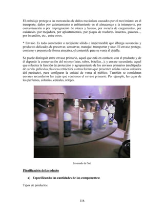 116
El embalaje protege a las mercancías de daños mecánicos causados por el movimiento en el
transporte, daños por calentamiento o enfriamiento en el almacenaje a la intemperie, por
contaminación o por impregnación de olores y humos, por mezcla de cargamentos, por
oxidación, por mojadura, por aplastamientos, por plagas de roedores, insectos, gusanos...,
por incendios, etc., entre otros.
* Envase. Es todo contenedor o recipiente sólido o impermeable que alberga sustancias y
productos delicados de preservar, conservar, manejar, transportar y usar. El envase protege,
contiene y presenta de forma atractiva, el contenido para su venta al detalle.
Se puede distinguir entre envase primario, aquel que está en contacto con el producto y de
él depende la conservación del mismo (latas, tubos, botellas...); y envase secundario, aquel
que refuerza la función de protección y agrupamiento de los envases primarios (multipacks
de cartón, películas plásticas retráctiles u otras formas que presenten unidas varias unidades
del producto), para configurar la unidad de venta al público. También se consideran
envases secundarios las cajas que contienen el envase primario. Por ejemplo, las cajas de
los perfumes, colonias, cereales, relojes.
Envasado de Sal.
Planificación del producto
a) Especificando las cantidades de los componentes:
Tipos de productos:
 