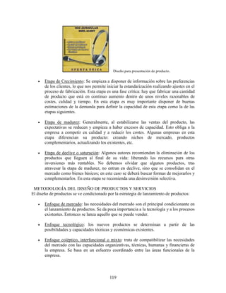 119
Diseño para presentación de producto.
• Etapa de Crecimiento: Se empieza a disponer de información sobre las preferencias
de los clientes, lo que nos permite iniciar la estandarización realizando ajustes en el
proceso de fabricación. Esta etapa es una fase crítica: hay que fabricar una cantidad
de producto que está en continuo aumento dentro de unos niveles razonables de
costes, calidad y tiempo. En esta etapa es muy importante disponer de buenas
estimaciones de la demanda para definir la capacidad de esta etapa como la de las
etapas siguientes.
• Etapa de madurez: Generalmente, al estabilizarse las ventas del producto, las
expectativas se reducen y empieza a haber excesos de capacidad. Esto obliga a la
empresa a competir en calidad y a reducir los costes. Algunas empresas en esta
etapa diferencian su producto: creando nichos de mercado, productos
complementarios, actualizando los existentes, etc.
• Etapa de declive o saturación: Algunos autores recomiendan la eliminación de los
productos que lleguen al final de su vida: liberando los recursos para otras
inversiones más rentables. No debemos olvidar que algunos productos, tras
atravesar la etapa de madurez, no entran en declive, sino que se consolidan en el
mercado como bienes básicos; en este caso se deberá buscar formas de mejorarlos y
complementarlos. En esta etapa se recomienda una desinversión selectiva.
METODOLOGÍA DEL DISEÑO DE PRODUCTOS Y SERVICIOS
El diseño de productos se ve condicionado por la estrategia de lanzamiento de productos:
• Enfoque de mercado: las necesidades del mercado son el principal condicionante en
el lanzamiento de productos. Se da poca importancia a la tecnología y a los procesos
existentes. Entonces se lanza aquello que se puede vender.
• Enfoque tecnológico: los nuevos productos se determinan a partir de las
posibilidades y capacidades técnicas y económicas existentes.
• Enfoque coléptico, interfuncional o mixto: trata de compatibilizar las necesidades
del mercado con las capacidades organizativas, técnicas, humanas y financieras de
la empresa. Se basa en un esfuerzo coordinado entre las áreas funcionales de la
empresa.
 