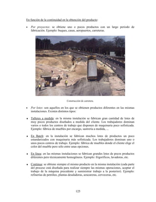 125
En función de la continuidad en la obtención del producto:
• Por proyectos: se obtiene uno o pocos productos con un largo periodo de
fabricación. Ejemplo: buques, casas, aeropuertos, carreteras.
Construcción de carretera.
• Por lotes: son aquellos en los que se obtienen productos diferentes en las mismas
instalaciones. Existen distintos tipos:
♦ Talleres a medida: en la misma instalación se fabrican gran cantidad de lotes de
muy pocos productos diseñados a medida del cliente. Los trabajadores dominan
varios o todos los centros de trabajo que disponen de maquinaria poco sofisticada.
Ejemplo: fábrica de muebles por encargo, sastrería a medida, ...
♦ En Batch: en la instalación se fabrican muchos lotes de productos un poco
estandarizados con maquinaria más sofisticada. Los trabajadores dominan uno o
unos pocos centros de trabajo. Ejemplo: fábrica de muebles donde el cliente elige el
color del mueble pero sólo entre unas opciones.
♦ En línea: en las mismas instalaciones se fabrican grandes lotes de pocos productos
diferentes pero técnicamente homogéneos. Ejemplo: frigoríficos, lavadoras, etc.
♦ Continua: se obtiene siempre el mismo producto en la misma instalación (cada parte
del proceso está diseñada para realizar siempre las mismas operaciones, aceptar el
trabajo de la máquina precedente y suministrar trabajo a la posterior). Ejemplo:
refinerías de petróleo, plantas desaladoras, azucareras, cerveceras, etc.
 