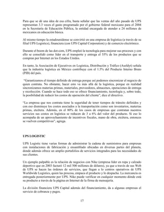 17
Para que se dé una idea de esa cifra, basta señalar que las ventas del año pasado de UPS
representan 3.3 veces el gasto programado por el gobierno federal mexicano para el 2004
en la Secretaría de Educación Pública, la entidad encargada de atender a 24 millones de
mexicanos en educación básica.
Al mismo tiempo la estadounidense se convirtió en una empresa de logística (a través de su
filial UPS Logistics), financiera (con UPS Capital Corporation) y de comercio electrónico.
Durante el boom de las dot-com, UPS empleó la tecnología para mejorar sus procesos y con
ello se consolidó como líder en el transporte y entrega el 55% de los productos que se
compran por Internet en los Estados Unidos.
En tanto, la Asociación de Ejecutivos en Logística, Distribución y Tráfico (Aseldyt) señala
que la industria logística en México contribuye con el 1.5% del Producto Interno Bruto
(PIB) del país.
“Garantizamos el tiempo definido de entrega porque así podemos sincronizar el negocio de
quien contrata. No obstante, hacer esto va más allá de la logística, porque en realidad
sincronizamos materias primas, materiales, proveedores, almacenes, operaciones de entrega
y recolección. Cuando se hace todo eso se ofrece financiamiento, tecnología y, sobre todo,
la posibilidad de reducir los costos de operación del cliente”, dice el directivo.
“La empresa que nos contrata tiene la seguridad de tener tiempos de tránsito definidos y
con eso disminuye los costos asociados a la transportación como son inventarios, materias
primas, etcétera. Además, en el 80% de los casos de empresas que contratan nuestros
servicios sus costos en logística se reducen de 3 a 6% del valor del producto. Si eso lo
acompaña de un aprovechamiento de incentivos fiscales, mano de obra, etcétera, entonces
se vuelven competitivas”, agrega.
UPS LOGISTIC
UPS Logistic tiene varias formas de administrar la cadena de suministros para empresas
con instalaciones de fabricación y ensamblado ubicadas en diversas partes del planeta,
donde además ofrece un amplio portafolios de servicios integrados para las necesidades de
sus clientes.
Un ejemplo palpable es la relación de negocios con Nike (empresa líder en ropa y calzado
deportivo que en 2003 facturó 12 mil 500 millones de dólares), ya que a través de sus Web
de UPS se hacen las órdenes de servicios, que llegan a lo centros operativos de UPS
Worldwide Logistics, quien las procesa, empaca el producto y lo despacha. La mercancía es
entregada posteriormente por UPS. Nike puede verificar en cualquier momento dónde está
su producto a través de la página en Internet de la firma de mensajería.
La división financiera UPS Capital además del financiamiento, da a algunas empresas el
servicio de cobranza y pagos.
 
