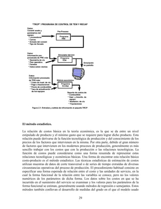 29
El método estadístico.
La relación de costos básica en la teoría económica, es la que se da entre un nivel
estipulado de producto y el mínimo gasto que se requiere para lograr dicho producto. Esta
relación puede derivarse de la función tecnológica de producción y del conocimiento de los
precios de los factores que intervienen en la misma. Por otra parte, debido al gran número
de factores que intervienen en los modernos procesos de producción, generalmente es más
sencillo trabajar con los costos que con la producción o las relaciones tecnológicas. La
función de costos puede considerarse como una forma resumida de representar estas
relaciones tecnológicas y económicas básicas. Una forma de encontrar esta relación básica
costo-producto es el método estadístico. Las técnicas estadísticas de estimación de costos
utilizan muestras de datos de corte transversal o de series de tiempo extraídas de diversas
circunstancias operativas del proceso de producción. El procedimiento habitual consiste en
especificar una forma esperada de relación entre el costo y las unidades de servicio, en la
cual la forma funcional de la relación entre las variables se conoce, pero no los valores
numéricos de los parámetros de dicha forma. Los datos sobre los costos en que se ha
incurrido en el suministro del servicio se examinan y los valores para los parámetros de la
forma funcional se estiman, generalmente usando métodos de regresión o semejantes. Estos
métodos también conllevan el desarrollo de medidas del grado en el que el modelo usado
 