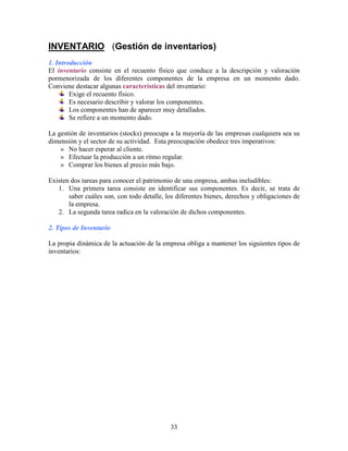 33
INVENTARIO (Gestión de inventarios)
1. Introducción
El inventario consiste en el recuento físico que conduce a la descripción y valoración
pormenorizada de los diferentes componentes de la empresa en un momento dado.
Conviene destacar algunas características del inventario:
Exige el recuento físico.
Es necesario describir y valorar los componentes.
Los componentes han de aparecer muy detallados.
Se refiere a un momento dado.
La gestión de inventarios (stocks) preocupa a la mayoría de las empresas cualquiera sea su
dimensión y el sector de su actividad. Esta preocupación obedece tres imperativos:
» No hacer esperar al cliente.
» Efectuar la producción a un ritmo regular.
» Comprar los bienes al precio más bajo.
Existen dos tareas para conocer el patrimonio de una empresa, ambas ineludibles:
1. Una primera tarea consiste en identificar sus componentes. Es decir, se trata de
saber cuáles son, con todo detalle, los diferentes bienes, derechos y obligaciones de
la empresa.
2. La segunda tarea radica en la valoración de dichos componentes.
2. Tipos de Inventario
La propia dinámica de la actuación de la empresa obliga a mantener los siguientes tipos de
inventarios:
 