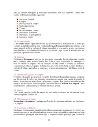 35
serie de cuentas principales y auxiliares relacionadas con esos controles. Entres estas
cuentas podemos nombrar las siguientes:
Inventario (inicial)
Compras
Devoluciones en compra
Gastos de compras
Ventas
Devoluciones en ventas
Mercancías en tránsito
Mercancías en consignación
Inventario (final)
3.1 Inventario inicial.
El inventario inicial representa el valor de las existencias de mercancías en la fecha que
comenzó el período contable. Esta cuenta se abre cuando el control de los inventarios, en el
mayor general, se lleva en base al método especulativo, y no vuelve a tener movimiento
hasta finalizar el período contable cuando se cerrará con cargo a costo de ventas o bien por
ganancias y pérdidas directamente.
3.2 Compras.
En la cuenta Compras se incluyen las mercancías compradas durante el período contable
con el objeto de volver a venderlas con fines de lucro y que forman parte del objeto para el
cual fue creada la empresa. No se incluyen en esta cuenta la compra de Terrenos,
Maquinarias, Edificios, Equipos, Instalaciones, etc. Esta cuenta tiene un saldo deudor, no
entra en el balance general de la empresa, y se cierra por ganancias y pérdidas o costo de
ventas.
3.3 Devoluciones y gastos de compra.
Se refiere a la cuenta que es creada con el fin de reflejar toda aquella mercancía comprada
que la empresa devuelve por cualquier circunstancia; aunque esta cuenta desminuirá la
compra de mercancías no se abonará a la cuenta compras. Los gastos ocasionados por las
compras de mercancías deben dirigirse a la cuenta titulada: Gastos de Compras. Esta
cuenta tiene un saldo deudor y no entra en el balance general.
3.4 Ventas.
Esta cuenta controlará todas las ventas de mercancías realizadas por la empresa y que
fueron compradas con éste fin.
3.5 Devoluciones en Venta.
Devoluciones en venta está creada para reflejar las devoluciones realizadas por los clientes
a la empresa.
3.6 Mercancías en Tránsito.
En algunas oportunidades, especialmente si la empresa realiza compras en el exterior, nos
encontramos que se han efectuado ciertos desembolsos o adquirido compromisos de pago
(documentos o giros) por mercancías que la empresa compró pero que, por razones de
 