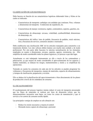 5
CLASIFICACIÓN DE LOS MATERIALES
Debe hacerse en función de sus características logísticas elaborando listas y fichas en las
cuales se indicarán:
- Características de transporte: embalajes con unidades que contienen. Peso, volumen
y dimensiones de transporte. Condiciones de expedición, etc.
- Características de manejo: resistencia, rigidez, contenedores, soportes, ganchos, etc.
- Características de almacenaje: envases, volatilidad, combustibilidad, dimensiones
de almacenaje, etc.
- Características del tráfico: lotes de pedido, frecuencia de pedidos, stock máximo,
lote y frecuencia de servicio, consumos anuales o mensuales.
Debe establecerse una clasificación ABC de los artículos manejados para someterlos a un
tratamiento distinto. Los más valiosos deben tratarse con mucho más cuidado y de modo
preferencial. Por otra parte debe buscarse la máxima normalización de los elementos
empleados en cuanto a dimensiones, envases, soportes, agarres, resistencias, etc. Ello
simplifica de modo considerable todos los planes logísticos y el proceso a que dan lugar.
Actualmente se está trabajando intensamente en ello a través de los contenedores y
paletización, ya que mejora de modo considerable el aprovechamiento de los espacios y
medios materiales, se reducen los riesgos, mantenimientos y stocks y se simplifican las
operaciones.
Teniendo en cuenta los consumos de cada uno de los artículos se pueden programar los
volúmenes y frecuencias de transportes, manejo de materiales, espacios de almacenamiento
y tiempos de clasificación, preparación y revisión.
Ello se deduce de la planificación del aprovisionamiento o bien directamente de los planes
de producción a través de los estándares de consumo.
EL ESCALONAMIENTO
El escalonamiento del proceso logístico intenta reducir el coste de transporte procurando
que los flujos de materiales se realicen por lotes de dimensión crítica, que los
almacenamientos necesarios sean bajos, así como los costes de manutención y que el
servicio a los centros de consumo resulte rápido.
Las principales ventajas de emplear un solo almacén son:
- Reduce los stocks necesarios y mejora el control.
- Demanda menos espacio de almacenaje y personal.
 