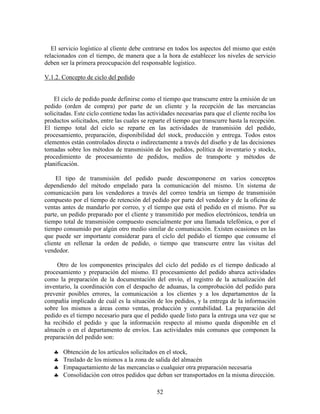 52
El servicio logístico al cliente debe centrarse en todos los aspectos del mismo que estén
relacionados con el tiempo, de manera que a la hora de establecer los niveles de servicio
deben ser la primera preocupación del responsable logístico.
V.1.2. Concepto de ciclo del pedido
El ciclo de pedido puede definirse como el tiempo que transcurre entre la emisión de un
pedido (orden de compra) por parte de un cliente y la recepción de las mercancías
solicitadas. Este ciclo contiene todas las actividades necesarias para que el cliente reciba los
productos solicitados, entre las cuales se reparte el tiempo que transcurre hasta la recepción.
El tiempo total del ciclo se reparte en las actividades de transmisión del pedido,
procesamiento, preparación, disponibilidad del stock, producción y entrega. Todos estos
elementos están controlados directa o indirectamente a través del diseño y de las decisiones
tomadas sobre los métodos de transmisión de los pedidos, política de inventario y stocks,
procedimiento de procesamiento de pedidos, medios de transporte y métodos de
planificación.
El tipo de transmisión del pedido puede descomponerse en varios conceptos
dependiendo del método empelado para la comunicación del mismo. Un sistema de
comunicación para los vendedores a través del correo tendría un tiempo de transmisión
compuesto por el tiempo de retención del pedido por parte del vendedor y de la oficina de
ventas antes de mandarlo por correo, y el tiempo que está el pedido en el mismo. Por su
parte, un pedido preparado por el cliente y transmitido por medios electrónicos, tendría un
tiempo total de transmisión compuesto esencialmente por una llamada telefónica, o por el
tiempo consumido por algún otro medio similar de comunicación. Existen ocasiones en las
que puede ser importante considerar para el ciclo del pedido el tiempo que consume el
cliente en rellenar la orden de pedido, o tiempo que transcurre entre las visitas del
vendedor.
Otro de los componentes principales del ciclo del pedido es el tiempo dedicado al
procesamiento y preparación del mismo. El procesamiento del pedido abarca actividades
como la preparación de la documentación del envío, el registro de la actualización del
inventario, la coordinación con el despacho de aduanas, la comprobación del pedido para
prevenir posibles errores, la comunicación a los clientes y a los departamentos de la
compañía implicado de cuál es la situación de los pedidos, y la entrega de la información
sobre los mismos a áreas como ventas, producción y contabilidad. La preparación del
pedido es el tiempo necesario para que el pedido quede listo para la entrega una vez que se
ha recibido el pedido y que la información respecto al mismo queda disponible en el
almacén o en el departamento de envíos. Las actividades más comunes que componen la
preparación del pedido son:
♣ Obtención de los artículos solicitados en el stock,
♣ Traslado de los mismos a la zona de salida del almacén
♣ Empaquetamiento de las mercancías o cualquier otra preparación necesaria
♣ Consolidación con otros pedidos que deban ser transportados en la misma dirección.
 