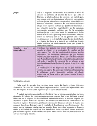 56
juegos. cuál es la respuesta de las ventas a un cambio de nivel de
servicio, es controlar el entorno de modo que sólo se
determine el efecto del nivel del servicio. Un método para
resolver esto es crear situaciones de laboratorio o simulación
mediante juegos, mecanismos que permiten tomar decisiones
dentro de un entrono controlado. En este entorno se intenta
reflejar todos aquellos factores que pueden ser relevantes a
una situación concreta; incertidumbre en la demanda,
competencia, estrategia logística, etc. En la simulación
mediante juegos es necesario tomar decisiones acerca de los
niveles de actividad logística (y consecuentemente, sobre los
niveles de servicio) con el fin de generar unas ventas
consistentes con el coste de haberlas producido. Controlando
la evolución del juego a lo largo de un periodo de tiempo,
pueden obtenerse los suficientes datos como para generar la
curva ventas-servicio.
Estudio sobre los
compradores.
El método más popular para reunir información sobre el
servicio al cliente es la realización de estudios de los
compradores. Para ello, los medios más frecuentes son los
cuestionario las entrevistas personales, ya que permiten
obtener una gran muestra de datos a un coste relativamente
bajo. Normalmente, las preguntas se diseñan para determinar
cuál sería el cambio de respuesta de los clientes a sus
suministradores si éstos alteraran de alguna forma el servicio
ofrecido.
La combinación de las respuestas de un gran número de
compradores acerca de cómo reaccionarían ante propuestas
de diferentes niveles deservicio logístico al cliente
proporciona los datos básicos para poder generar la curva
ventas-servicio.
Coste versus servicio
Cada nivel de servicio tiene asociado unos costes. De hecho, existen diferentes
alternativas de coste del sistema logístico para cada nivel de servicio, dependiendo cada
una del conjunto de actividades logísticas que se vayan a llevar a cabo.
A medida que se incrementan los niveles de servicio al cliente para satisfacer mayores
demandas del mismo, los costes aumentan progresivamente. Este es un fenómeno general
observado en la mayoría de las actividades económicas cuando se fuerzan a operar por
encima de su punto de máxima eficiencia. La combinación de la relación ventas-servicio en
la zona de ingresos decrecientes, con la curva ascendente de costes-servicio, da lugar a una
curva de beneficios. Esta curva es el resultado de la diferencia entre los ingresos y los
costes que se producen a cada nivel de servicio. Dado que existe un punto en la curva
donde se maximizan los beneficios, éste será el nivel de servicio ideal, meta a plantearse
por el sistema logístico. Normalmente, este punto estará situado entre los puntos de nivel de
servicio más bajo y más alto.
 