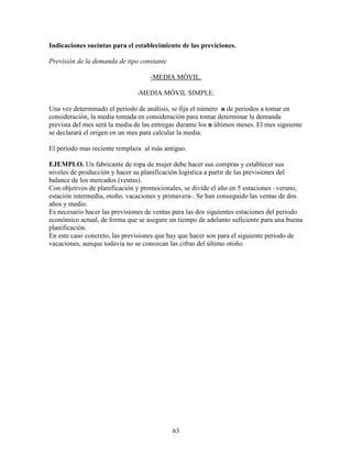 63
Indicaciones sucintas para el establecimiento de las previciones.
Previsión de la demanda de tipo constante
-MEDIA MÓVIL.
-MEDIA MÓVIL SIMPLE.
Una vez determinado el período de análisis, se fija el número n de periodos a tomar en
consideración, la media tomada en consideración para tomar determinar la demanda
prevista del mes será la media de las entregas durante los n últimos meses. El mes siguiente
se declarará el origen en un mes para calcular la media.
El período mas reciente remplaza al más antiguo.
EJEMPLO. Un fabricante de ropa de mujer debe hacer sus compras y establecer sus
niveles de producción y hacer su planificación logística a partir de las previsiones del
balance de los mercados (ventas).
Con objetivos de planificación y promocionales, se divide el año en 5 estaciones –verano,
estación intermedia, otoño, vacaciones y primavera-. Se han conseguido las ventas de dos
años y medio.
Es necesario hacer las previsiones de ventas para las dos siguientes estaciones del periodo
económico actual, de forma que se asegure un tiempo de adelanto suficiente para una buena
planificación.
En este caso concreto, las previsiones que hay que hacer son para el siguiente periodo de
vacaciones, aunque todavía no se conozcan las cifras del último otoño.
 