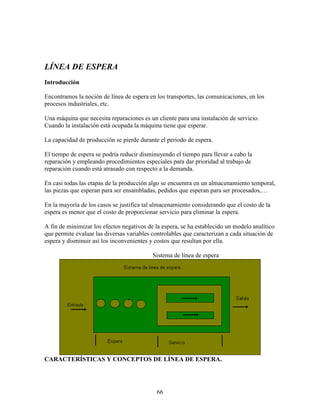 66
LÍNEA DE ESPERA
Introducción
Encontramos la noción de línea de espera en los transportes, las comunicaciones, en los
procesos industriales, etc.
Una máquina que necesita reparaciones es un cliente para una instalación de servicio.
Cuando la instalación está ocupada la máquina tiene que esperar.
La capacidad de producción se pierde durante el periodo de espera.
El tiempo de espera se podría reducir disminuyendo el tiempo para llevar a cabo la
reparación y empleando procedimientos especiales para dar prioridad al trabajo de
reparación cuando está atrasado con respecto a la demanda.
En casi todas las etapas de la producción algo se encuentra en un almacenamiento temporal,
las piezas que esperan para ser ensambladas, pedidos que esperan para ser procesados,…
En la mayoría de los casos se justifica tal almacenamiento considerando que el costo de la
espera es menor que el costo de proporcionar servicio para eliminar la espera.
A fin de minimizar los efectos negativos de la espera, se ha establecido un modelo analítico
que permite evaluar las diversas variables controlables que caracterizan a cada situación de
espera y disminuir así los inconvenientes y costos que resultan por ella.
Sistema de línea de espera
CARACTERÍSTICAS Y CONCEPTOS DE LÍNEA DE ESPERA.
 