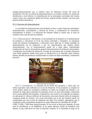 78
traslado-almacenamiento que se realizan entre los diferentes niveles del canal de
distribución. Por ello, el sistema de almacenamiento es, en muchos sentidos, un sistema de
distribución a nivel inferior. La identificación de las principales actividades del sistema
ayuda a tener una compresión global del mismo, proporcionando, además, una base para
generar diseños alternativos.
II.3.1 Funciones del almacenamiento
La actividad de almacenamiento está diseñada en base a cuatro funciones principales:
almacenamiento, consolidación y división de envíos, y combinación de mercancías.
Generalmente el diseño y la ubicación del almacén refleja el interés que se tiene en
satisfacer una o más de estas necesidades.
II.3.1.1Almacenamiento. Obviamente, el uso principal de un almacén es el mantenimiento
de productos y mercancías en él de una forma controlada y sistemática. La naturaleza
exacta del almacén (configuración y ubicación) viene dada por el tiempo probable de
almacenamiento de los productos y por los requerimientos que impone dichos
almacenamiento. Así, el almacenamiento puede ser a largo plazo, especializado
(maduración de licores), de propósito general (almacenamiento de productos estacionales),
o temporales (un terminal de camiones). El rango de mercancías que se pueden almacenar
varía desde productos finales listos para su introducción en el mercado, hasta materias
primas, pasando por productos semifacturados en espera de algún ensamblaje o tratamiento
posterior.
Almacenamiento de productos.
II.3.1.2. Consolidación. La estructura de las tarifas del transporte, y sobre todo, las
tarifas especiales, tiene influencia en el uso de almacenes. Si los productos se originan en
varios puntos, puede ser económico establecer un centro de recogida (un almacén o un
terminal de carga (para consolidar los pequeños envíos en otros más grandes, reduciendo
así los costes globales del transporte. Lógicamente, esto sucede si el comprador no adquiere
en cada punto el volumen suficiente de mercancías como para obtener tarifas de transporte
ventajosas desde los mismos. Los costes provocados por el uso del almacén puede ser
compensados por unos costes de transporte más bajos. Por ejemplo, supongamos que el
comprador recibe normalmente productos de cuatro fabricantes en cantidades de 10 000,
8 000, 15 000 y 7 000 libras respectivamente. Si los envíos se hacen por separado, el coste
total de distribución es de 966dólares al no poder aplicarse tarifas de transporte más
baratas, ya que cada envío no tiene el suficiente volumen. Si se consolida la carga en un
 