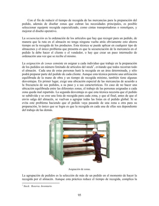 95
Con el fin de reducir el tiempo de recogida de las mercancías para la preparación del
pedido, además de diseñar zonas que cubran las necesidades principales, es posible
seleccionar equipote recogida especializado, como cintas transportadoras o remolques, y
mejorar el diseño operativo.
La secuenciación es la ordenación de los artículos que hay que recoger para un pedido, de
manera que la ruta en el almacén no tenga ninguna vuelta atrás obviamente esto ahorra
tiempo en la recogida de los productos. Esta técnica se puede aplicar en cualquier tipo de
almacenes y el único problema que presenta es que la secuenciación de la mercancía en el
pedido la debe hacer el cliente o el vendedor, o hay que crear un paso intermedio de
ordenación una vez que se recibe el mismo.
La asignación de zonas consiste en asignar a cada individuo que trabaje en la preparación
de los pedidos un número limitado de artículos del stock1
, evitando que todos recorran todo
el almacén. Cada una de estas personas hará la recogida en un área determinada, y sólo
podrá preparar parte del pedido de cada cliente. Aunque esta técnica permite una utilización
equilibrada de la mano de obra y un tiempo de recogida mínimo, también tiene algunas
desventajas. En primer lugar, exige una ubicación especial de las mercancías de acuerdo a
la frecuencia de sus pedidos, a su paso y a sus características. En caso de no hacer una
ubicación equilibrada entre las diferentes zonas, el trabajo de las personas asignadas a cada
zona queda mal repartido. La segunda desventaja es que esta técnica necesita que el pedido
se subdivida y se cree una lista de recogida para cada zona, y que al final, antes de que el
envío salga del almacén, se vuelvan a agrupar todas las listas en el pedido global. Si se
evita este problema haciendo que el pedido vaya pasando de una zona a otra para su
preparación, lo único que se logra es que la recogida en cada una de ellas sea dependiente
del trabajo de las demás.
Asignación de zonas.
La agrupación de pedidos es la selección de más de un pedido en el momento de hacer la
recogida por el almacén. Aunque esta práctica reduce el tiempo de recogida, complica la
1
Stock. Reserva. Inventario.
 