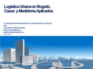 Logistica Urbana en Bogotá:,
 Casos y Medidores Aplicados.

15° ENCUENTRO INTERNACIONAL DE GERENTES DE LOGISTICA
ANDI
JUAN PABLO MATIZ GAVIRIA
DIRECTOR COMERCIAL
C&M DISTRIBUCIONES S.A.
Julio de 2009
 