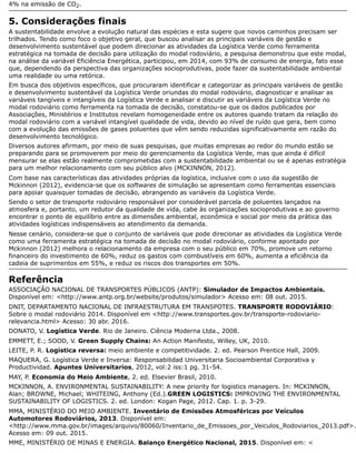 4% na emissão de CO2.
5. Considerações finais
A sustentabilidade envolve a evolução natural das espécies e esta sugere que novos caminhos precisam ser
trilhados. Tendo como foco o objetivo geral, que buscou analisar as principais variáveis de gestão e
desenvolvimento sustentável que podem direcionar as atividades da Logística Verde como ferramenta
estratégica na tomada de decisão para utilização do modal rodoviário, a pesquisa demonstrou que este modal,
na análise da variável Eficiência Energética, participou, em 2014, com 93% de consumo de energia, fato esse
que, dependendo da perspectiva das organizações socioprodutivas, pode fazer da sustentabilidade ambiental
uma realidade ou uma retórica.
Em busca dos objetivos específicos, que procuraram identificar e categorizar as principais variáveis de gestão
e desenvolvimento sustentável da Logística Verde oriundas do modal rodoviário, diagnosticar e analisar as
variáveis tangíveis e intangíveis da Logística Verde e analisar e discutir as variáveis da Logística Verde no
modal rodoviário como ferramenta na tomada de decisão, constatou-se que os dados publicados por
Associações, Ministérios e Institutos revelam homogeneidade entre os autores quando tratam da relação do
modal rodoviário com a variável intangível qualidade de vida, devido ao nível de ruído que gera, bem como
com a evolução das emissões de gases poluentes que vêm sendo reduzidas significativamente em razão do
desenvolvimento tecnológico.
Diversos autores afirmam, por meio de suas pesquisas, que muitas empresas ao redor do mundo estão se
preparando para se promoverem por meio do gerenciamento da Logística Verde, mas que ainda é difícil
mensurar se elas estão realmente comprometidas com a sustentabilidade ambiental ou se é apenas estratégia
para um melhor relacionamento com seu público alvo (MCKINNON, 2012).
Com base nas características das atividades próprias da logística, inclusive com o uso da sugestão de
Mckinnon (2012), evidencia-se que os softwares de simulação se apresentam como ferramentas essenciais
para apoiar quaisquer tomadas de decisão, abrangendo as variáveis da Logística Verde.
Sendo o setor de transporte rodoviário responsável por considerável parcela de poluentes lançados na
atmosfera e, portanto, um redutor da qualidade de vida, cabe às organizações socioprodutivas e ao governo
encontrar o ponto de equilíbrio entre as dimensões ambiental, econômica e social por meio da prática das
atividades logísticas indispensáveis ao atendimento da demanda.
Nesse cenário, considera-se que o conjunto de variáveis que pode direcionar as atividades da Logística Verde
como uma ferramenta estratégica na tomada de decisão no modal rodoviário, conforme apontado por
Mckinnon (2012) melhora o relacionamento da empresa com o seu público em 70%, promove um retorno
financeiro do investimento de 60%, reduz os gastos com combustíveis em 60%, aumenta a eficiência da
cadeia de suprimentos em 55%, e reduz os riscos dos transportes em 50%.
Referência
ASSOCIAÇÃO NACIONAL DE TRANSPORTES PÚBLICOS (ANTP): Simulador de Impactos Ambientais.
Disponível em: <http://www.antp.org.br/website/produtos/simulador> Acesso em: 08 out. 2015.
DNIT, DEPARTAMENTO NACIONAL DE INFRAESTRUTURA EM TRANSPOTES. TRANSPORTE RODOVIÁRIO:
Sobre o modal rodoviário 2014. Disponível em <http://www.transportes.gov.br/transporte-rodoviario-
relevancia.html> Acesso: 30 abr. 2016.
DONATO, V. Logística Verde. Rio de Janeiro. Ciência Moderna Ltda., 2008.
EMMETT, E.; SOOD, V. Green Supply Chains: An Action Manifesto, Willey, UK, 2010.
LEITE, P. R. Logística reversa: meio ambiente e competitividade. 2. ed. Pearson Prentice Hall, 2009.
MAQUERA, G. Logística Verde e Inversa: Responsabilidad Universitaria Socioambiental Corporativa y
Productividad. Apuntes Universitarios, 2012, vol:2 iss:1 pg. 31-54.
MAY, P. Economia do Meio Ambiente, 2. ed. Elsevier Brasil, 2010.
MCKINNON, A. ENVIRONMENTAL SUSTAINABILITY: A new priority for logistics managers. In: MCKINNON,
Alan; BROWNE, Michael; WHITEING, Anthony (Ed.).GREEN LOGISTICS: IMPROVING THE ENVIRONMENTAL
SUSTAINABILITY OF LOGISTICS. 2. ed. London: Kogan Page, 2012. Cap. 1. p. 3-29.
MMA, MINISTÉRIO DO MEIO AMBIENTE. Inventário de Emissões Atmosféricas por Veículos
Automotores Rodoviários, 2013. Disponível em:
<http://www.mma.gov.br/images/arquivo/80060/Inventario_de_Emissoes_por_Veiculos_Rodoviarios_2013.pdf>.
Acesso em: 09 out. 2015.
MME, MINISTÉRIO DE MINAS E ENERGIA. Balanço Energético Nacional, 2015. Disponível em: <
 