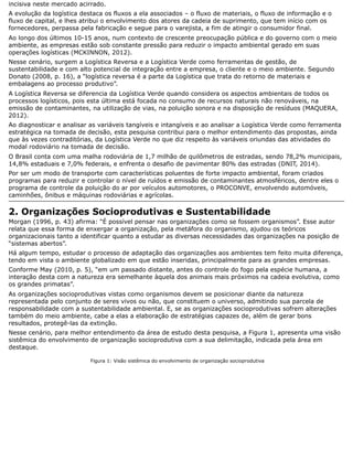 incisiva neste mercado acirrado.
A evolução da logística destaca os fluxos a ela associados – o fluxo de materiais, o fluxo de informação e o
fluxo de capital, e lhes atribui o envolvimento dos atores da cadeia de suprimento, que tem início com os
fornecedores, perpassa pela fabricação e segue para o varejista, a fim de atingir o consumidor final.
Ao longo dos últimos 10-15 anos, num contexto de crescente preocupação pública e do governo com o meio
ambiente, as empresas estão sob constante pressão para reduzir o impacto ambiental gerado em suas
operações logísticas (MCKINNON, 2012).
Nesse cenário, surgem a Logística Reversa e a Logística Verde como ferramentas de gestão, de
sustentabilidade e com alto potencial de integração entre a empresa, o cliente e o meio ambiente. Segundo
Donato (2008, p. 16), a “logística reversa é a parte da Logística que trata do retorno de materiais e
embalagens ao processo produtivo”.
A Logística Reversa se diferencia da Logística Verde quando considera os aspectos ambientais de todos os
processos logísticos, pois esta última está focada no consumo de recursos naturais não renováveis, na
emissão de contaminantes, na utilização de vias, na poluição sonora e na disposição de resíduos (MAQUERA,
2012).
Ao diagnosticar e analisar as variáveis tangíveis e intangíveis e ao analisar a Logística Verde como ferramenta
estratégica na tomada de decisão, esta pesquisa contribui para o melhor entendimento das propostas, ainda
que às vezes contraditórias, da Logística Verde no que diz respeito às variáveis oriundas das atividades do
modal rodoviário na tomada de decisão.
O Brasil conta com uma malha rodoviária de 1,7 milhão de quilômetros de estradas, sendo 78,2% municipais,
14,8% estaduais e 7,0% federais, e enfrenta o desafio de pavimentar 80% das estradas (DNIT, 2014).
Por ser um modo de transporte com características poluentes de forte impacto ambiental, foram criados
programas para reduzir e controlar o nível de ruídos e emissão de contaminantes atmosféricos, dentre eles o
programa de controle da poluição do ar por veículos automotores, o PROCONVE, envolvendo automóveis,
caminhões, ônibus e máquinas rodoviárias e agrícolas.
2. Organizações Socioprodutivas e Sustentabilidade
Morgan (1996, p. 43) afirma: “É possível pensar nas organizações como se fossem organismos”. Esse autor
relata que essa forma de enxergar a organização, pela metáfora do organismo, ajudou os teóricos
organizacionais tanto a identificar quanto a estudar as diversas necessidades das organizações na posição de
“sistemas abertos”.
Há algum tempo, estudar o processo de adaptação das organizações aos ambientes tem feito muita diferença,
tendo em vista o ambiente globalizado em que estão inseridas, principalmente para as grandes empresas.
Conforme May (2010, p. 5), “em um passado distante, antes do controle do fogo pela espécie humana, a
interação desta com a natureza era semelhante àquela dos animais mais próximos na cadeia evolutiva, como
os grandes primatas”.
As organizações socioprodutivas vistas como organismos devem se posicionar diante da natureza
representada pelo conjunto de seres vivos ou não, que constituem o universo, admitindo sua parcela de
responsabilidade com a sustentabilidade ambiental. E, se as organizações socioprodutivas sofrem alterações
também do meio ambiente, cabe a elas a elaboração de estratégias capazes de, além de gerar bons
resultados, protegê-las da extinção.
Nesse cenário, para melhor entendimento da área de estudo desta pesquisa, a Figura 1, apresenta uma visão
sistêmica do envolvimento de organização socioprodutiva com a sua delimitação, indicada pela área em
destaque.
Figura 1: Visão sistêmica do envolvimento de organização socioprodutiva
 