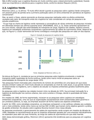Não é difícil aceitar que a Logística Reversa em muito contribui para o desenvolvimento sustentável, ficando
clara sua importância e relevância para a Logística Verde, conforme declara Maquera (2012).
2.3. Logística Verde
Mckinnon (2012, p. 5) afirma: “É muito difícil decidir quando as pesquisas sobre Logística Verde começaram.
Um possível ponto de partida seria a primeira publicação sobre um tema ambiental em periódicos de logística
convencional”.
Mas, se assim o fosse, estaria ignorando as diversas pesquisas realizadas sobre os efeitos ambientais
causados pelo setor de transporte antes de a logística ter sido considerada um campo de pesquisa e de
estudos acadêmicos.
“O que hoje se chama de logística verde representa a convergência de várias vertentes de pesquisas iniciadas
em diferentes tempos nos últimos quarenta anos” (MCKINNON, 2012, p. 5). Essas vertentes apresentam-se
em cinco títulos: redução das externalidades do transporte de carga, logística nas cidades, logística reversa,
logística em estratégias ambientais corporativas e gerenciamento da cadeia de suprimentos verde. Observa-se
que, na Figura 4, o autor demonstra de forma cronológica a evolução das pesquisas em cada um dos tópicos.
Figura 4: Evolução de pesquisas em Logística Verde
Fonte: Adaptado de Mckinnon (2012, p. 6)
Da leitura da Figura 4, constata-se que as primeiras pesquisas sobre logística envolvendo o modal de
transporte estão registradas de forma contínua, tendo como marco inicial as pesquisas sobre as
externalidades do transporte de carga desde 1970.
Tais pesquisas foram motivadas pelo crescimento do número de caminhões em uma época em que esses
veículos emitiam ruídos em nível muito elevado se comparados ao nível de ruído atual, e sua grande maioria
foi desenvolvida na Inglaterra, com o objetivo de estudar os impactos ambientais gerados localmente pelos
caminhões.
As pesquisas sobre a logística nas cidades tiveram início na década de 1970. Sua principal motivação foi a
logística de distribuição nos centros urbanos, tais como Londres e Chicago, devido à quantidade de fretes
realizados.
Em meados de 1980, de forma segmentada, iniciaram-se as pesquisas sobre Logística em estratégias
ambientais corporativas, uma vez que as organizações socioprodutivas eram pressionadas pelos governos e
por protestos públicos, ou seja, as empresas atuavam de forma reativa aos aspectos ambientais.
A partir de 1990, como estratégia corporativa, as empresas começaram a criar políticas voltadas aos cuidados
com o meio ambiente, tendo como marco as normas ISO 14.000, que tiveram como objetivo garantir a prática
da gestão ambiental. Os estudos sobre Logística Reversa tiveram início nessa década.
As pesquisas envolvendo o gerenciamento da cadeia de suprimentos verde surgem em meados da década de
1990, baseadas no reconhecimento de que os impactos ambientais gerados por uma empresa individualmente
se expandem para além de suas fronteiras, ao longo da cadeia de suprimentos em que está inserida.
Além dessa demonstração gráfica, Mckinnon (2012) apresenta três tendências para as pesquisas em Logística
Verde:
 