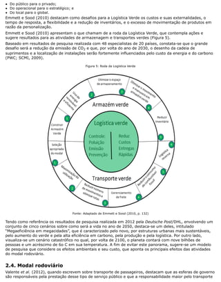 Do público para o privado;
Do operacional para o estratégico; e
Do local para o global.
Emmett e Sood (2010) destacam como desafios para a Logística Verde os custos e suas externalidades, o
tempo de resposta, a flexibilidade e a redução de inventários, e o excesso de movimentação de produtos em
razão da personalização.
Emmett e Sood (2010) apresentam o que chamam de a roda da Logística Verde, que contempla ações e
sugere resultados para as atividades de armazenagem e transportes verdes (Figura 5).
Baseado em resultados de pesquisa realizada com 48 especialistas de 20 países, constata-se que o grande
desafio será a redução da emissão de CO2 e que, por volta do ano de 2030, o desenho da cadeia de
suprimentos e a localização de instalações serão fortemente influenciados pelo custo da energia e do carbono
(PWC; SCMI, 2009).
Figura 5: Roda da Logística Verde
Fonte: Adaptado de Emmett e Sood (2010, p. 132)
Tendo como referência os resultados de pesquisa realizada em 2012 pela Deutsche Post/DHL, envolvendo um
conjunto de cinco cenários sobre como será a vida no ano de 2050, destaca-se um deles, intitulado
“Megaeficiência em megacidades”, que é caracterizado pelo novo, por estruturas urbanas mais sustentáveis,
pelo aumento do verde e pela alta eficiência em carbono, pela produção e pela logística. Por outro lado,
visualiza-se um cenário catastrófico no qual, por volta de 2100, o planeta contará com nove bilhões de
pessoas e um acréscimo de 6o C em sua temperatura. A fim de evitar este panorama, sugere-se um modelo
de pesquisa que considere os efeitos ambientais e seu custo, que aponta os principais efeitos das atividades
do modal rodoviário.
2.4. Modal rodoviário
Valente et al. (2012), quando escrevem sobre transporte de passageiros, destacam que as esferas de governo
são responsáveis pela prestação desse tipo de serviço público e que a responsabilidade maior pelo transporte
 