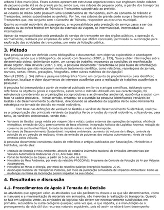 urbano é dos municípios. Esses autores apresentam estruturas organizacionais que englobam desde cidades
de pequeno porte até as de grande porte, sendo que, nas cidades de pequeno porte, a gestão dos transportes
é realizada por um Conselho de Trânsito e Transportes subordinado ao prefeito.
As cidades de médio porte possuem uma Coordenadoria de Transportes, além do Conselho de Trânsito e
Transportes, ambos subordinados ao prefeito. Por fim, nas cidades de grande porte surge a Secretaria de
Transportes que, em conjunto com o Conselho de Trânsito, respondem ao executivo municipal.
Quanto ao modal rodoviário de passageiros, a responsabilidade pela prestação do serviço passa a ser dos
estados ou da esfera federal em função da extensão da viagem, se intermunicipal, interestadual ou
internacional.
Apesar da responsabilidade pela prestação do serviço de transporte ser dos órgãos públicos, a operação é,
normalmente, realizada por empresas do setor privado que obtêm concessão, permissão ou autorização para
exploração das atividades de transportes, por meio de licitação pública.
3. Método
Esta pesquisa pode ser definida como bibliográfica e documental, com objetivo exploratório e abordagem
qualitativa, sendo que a bibliográfica, de acordo com Severino (2007, p. 123), “busca obter informações sobre
determinado objeto, delimitando assim, um campo de trabalho, mapeando as condições de manifestação
desse objeto”. Para Oliveira (2007, p. 69), a pesquisa documental “caracteriza-se pela busca de informações
em documentos que não receberam nenhum tratamento científico, como relatórios, reportagens de jornais,
revistas, cartas, filmes, gravações, fotografias, entre outras matérias de divulgação”.
Stumpf (2005, p. 54) define a pesquisa bibliográfica “como um conjunto de procedimentos para identificar,
selecionar, localizar e obter documentos de interesse acadêmico para a realização de trabalhos acadêmicos e
pesquisa”.
A pesquisa foi desenvolvida a partir de material publicado em livros e artigos científicos. Adotando como
referência os objetivos gerais e específicos, assim como o método utilizado em sua caracterização, foi
estruturada considerando as organizações socioprodutivas e as dimensões ambiental, econômica e social, com
foco na cadeia produtiva. Nesse sentido, enfatizou-se a questão da pesquisa identificando variáveis de
Gestão e de Desenvolvimento Sustentável, direcionando as atividades da Logística Verde como ferramenta
estratégica na tomada de decisão no modal rodoviário.
Com base nas definições de variável de Gestão e variável de Desenvolvimento Sustentável, realizou-
se a categorização das principais variáveis da Logística Verde oriundas do modal rodoviário, utilizando-se, para
tanto, as variáveis selecionadas, sendo elas:
Variáveis de Gestão: carga média por viagem (ida e volta); custos externos das operações de logística; eficiência
energética; emissão de CO2; gerenciamento de frota eficiente; integração holística da Logística Reversa; redução do
consumo de combustível fóssil; tomada de decisão sobre o modo de transporte.
Variáveis de Desenvolvimento Sustentável: impactos ambientais; aumento do volume de tráfego; controle da
poluição do ar; geração de resíduos; níveis de emissão de poluentes dos veículos automotores; níveis de ruído
emitidos pelos veículos.
A pesquisa documental considerou dados de relatórios e artigos publicados por Associações, Ministérios e
Institutos, sendo eles:
Instituto de Energia e Meio Ambiente, através do relatório Inventário Nacional de Emissões Atmosféricas por
Veículos Automotores Rodoviários 2013, Ano Base 2012.
Portal de Periódicos da Capes, a partir de 5 de julho de 2014.
Ministério do Meio Ambiente, por meio do relatório PROCONVE: Programa de Controle de Poluição do Ar por Veículos
Automotores.
Ministério de Minas e Energia, por meio do relatório Balanço Energético Nacional 2015.
Associação Nacional de Transportes Públicos, por meio da publicação Simuladora de Impactos Ambientais: Como as
mudanças na forma de locomoção podem impactar na sua cidade.
4. Resultados e discussão
4.1. Procedimentos de Apoio à Tomada de Decisão
As atividades que agregam valor, as atividades que são parâmetros chaves e as que são determinantes, como
o manuseio e a movimentação de materiais em armazéns, são inerentes à realização do transporte. Quando
se fala em Logística Verde, as atividades da logística não devem ser necessariamente subdivididas em
primária, secundária ou outra categoria qualquer, uma vez que, o que importa, é a manutenção ou o
prolongamento da vida útil dos recursos naturais esgotáveis, pois só assim se obterá bom desempenho
 