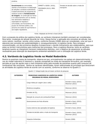 proativa.
Envolvimento da comunidade,
clientes e fornecedores na elaboração
de soluções e produtos sustentáveis.
O desenvolvimento de programas de
resíduos auxilia no fortalecimento
da imagem, na construção de marca
e no relacionamento com os clientes.
Isso demonstra cidadania e
capacidade de resposta à
comunidade, aos funcionários, aos
grupos de interesse público, aos
parceiros da cadeia de suprimentos e
aos órgãos reguladores.
EMMETT e SOOD ( 2010);
MCKINNON (2012); MMA
(2015)
Tomada de decisão sobre o modo de
transporte
Fonte: Adaptado de Emmet e Sood (2010)
Com a proposta da prática da Logística Verde, as variáveis intangíveis também precisam ser consideradas.
Para tanto, mudanças de atitude deverão ter início. Dessa forma, a aplicação dos conceitos de atitude, tais
como reduzir, reutilizar, reciclar, entre outras, conforme Donato (2008) deve ser considerado, uma vez que é
aderente aos conceitos de sustentabilidade e, consequentemente, à Logística Verde. Para conseguir
conscientização, um dos primeiros desafios é proporcionar o devido treinamento aos colaboradores, para que
estes se tornem instrumentos para melhorias dos processos. Para a Logística Reversa, tanto as variáveis
tangíveis quanto as intangíveis merecem tratamentos distintos, com o objetivo de equacionar as atitudes
necessárias para obtenção de desempenho ambiental satisfatório com a utilização da Logística Verde.
4.2. Variáveis da Logística Verde no Modal Rodoviário
Dentre os possíveis meios de transporte, observa-se que, principalmente nos países em desenvolvimento, o
uso do modal rodoviário é intensivo e, quando comparado ao modo de transporte ferroviário, por exemplo,
percebe-se que ele agride mais o meio ambiente tanto pela emissão de poluentes quanto pelo consumo de
combustível não renovável. Dentre as variáveis identificadas, foram selecionadas as principais que direcionam
as atividades da Logística Verde de acordo com os autores, conforme se observa no Quadro 3.
Quadro 3: Categorização das principais variáveis da pesquisa
CATEGORIA PRINCIPAIS VARIÁVEIS DA LOGÍSTICA VERDE
ORIUNDAS DO MODAL RODOVIÁRIO
AUTORES
GESTÃO
Carga média por viagem (ida e volta)
Emmett e Sood, (2010);
Mckinnon (2012)
Eficiência energética Mckinnon (2012)
Emissão de CO2 Mckinnon (2012)
Redução do consumo de combustível fóssil Mckinnon (2012)
Gerenciamento de frota eficiente Emmett e Sood, (2010);
Mckinnon (2012)
Custos externos das operações de logística Emmett e Sood, (2010)
Tomada de decisão sobre o modo de transporte Emmett e Sood, (2010);
Mckinnon (2012)
Impactos Ambientais Donato (2008)
 