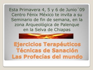 Esta Primavera 4, 5 y 6 de Junio´09
 Centro Fénix México te invita a su
 Seminario de fin de semana, en la
  zona Arqueológica de Palenque
       en la Selva de Chiapas


  Ejercicios Terapéuticos
   Técnicas de Sanación
 Las Profecías del mundo
 