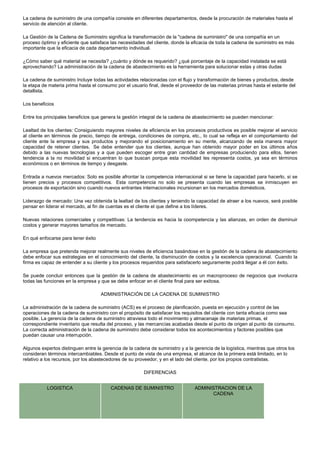La cadena de suministro de una compañía consiste en diferentes departamentos, desde la procuración de materiales hasta el
servicio de atención al cliente.
La Gestión de la Cadena de Suministro significa la transformación de la "cadena de suministro" de una compañía en un
proceso óptimo y eficiente que satisface las necesidades del cliente, donde la eficacia de toda la cadena de suministro es más
importante que la eficacia de cada departamento individual.
¿Cómo saber qué material se necesita? ¿cuánto y dónde es requerido? ¿qué porcentaje de la capacidad instalada se está
aprovechando? La administración de la cadena de abastecimiento es la herramienta para solucionar estas y otras dudas
La cadena de suministro Incluye todas las actividades relacionadas con el flujo y transformación de bienes y productos, desde
la etapa de materia prima hasta el consumo por el usuario final, desde el proveedor de las materias primas hasta el estante del
detallista.
Los beneficios
Entre los principales beneficios que genera la gestión integral de la cadena de abastecimiento se pueden mencionar:
Lealtad de los clientes: Consiguiendo mayores niveles de eficiencia en los procesos productivos es posible mejorar el servicio
al cliente en términos de precio, tiempo de entrega, condiciones de compra, etc., lo cual se refleja en el comportamiento del
cliente ante la empresa y sus productos y mejorando el posicionamiento en su mente, alcanzando de esta manera mayor
capacidad de retener clientes. Se debe entender que los clientes, aunque han obtenido mayor poder en los últimos años
debido a las nuevas tecnologías y a que pueden escoger entre gran cantidad de empresas produciendo para ellos, tienen
tendencia a la no movilidad si encuentran lo que buscan porque esta movilidad les representa costos, ya sea en términos
económicos o en términos de tiempo y desgaste.
Entrada a nuevos mercados: Solo es posible afrontar la competencia internacional si se tiene la capacidad para hacerlo, si se
tienen precios y procesos competitivos. Esta competencia no solo se presenta cuando las empresas se inmiscuyen en
procesos de exportación sino cuando nuevos entrantes internacionales incursionan en los mercados domésticos.
Liderazgo de mercado: Una vez obtenida la lealtad de los clientes y teniendo la capacidad de atraer a los nuevos, será posible
pensar en liderar el mercado, al fin de cuentas es el cliente el que define a los líderes.
Nuevas relaciones comerciales y competitivas: La tendencia es hacia la coompetencia y las alianzas, en orden de disminuir
costos y generar mayores tamaños de mercado.
En qué enfocarse para tener éxito
La empresa que pretenda mejorar realmente sus niveles de eficiencia basándose en la gestión de la cadena de abastecimiento
debe enfocar sus estrategias en el conocimiento del cliente, la disminución de costos y la excelencia operacional. Cuando la
firma es capaz de entender a su cliente y los procesos requeridos para satisfacerlo seguramente podrá llegar a él con éxito.
Se puede concluir entonces que la gestión de la cadena de abastecimiento es un macroproceso de negocios que involucra
todas las funciones en la empresa y que se debe enfocar en el cliente final para ser exitosa.
ADMINISTRACIÓN DE LA CADENA DE SUMINISTRO
La administración de la cadena de suministro (ACS) es el proceso de planificación, puesta en ejecución y control de las
operaciones de la cadena de suministro con el propósito de satisfacer los requisitos del cliente con tanta eficacia como sea
posible. La gerencia de la cadena de suministro atraviesa todo el movimiento y almacenaje de materias primas, el
correspondiente inventario que resulta del proceso, y las mercancías acabadas desde el punto de origen al punto de consumo.
La correcta administración de la cadena de suministro debe considerar todos los acontecimientos y factores posibles que
puedan causar una interrupción.
Algunos expertos distinguen entre la gerencia de la cadena de suministro y a la gerencia de la logística, mientras que otros los
consideran términos intercambiables. Desde el punto de vista de una empresa, el alcance de la primera está limitado, en lo
relativo a los recursos, por los abastecedores de su proveedor, y en el lado del cliente, por los propios contratistas.
DIFERENCIAS
LOGISTICA CADENAS DE SUMINISTRO ADMINISTRACION DE LA
CADENA
 