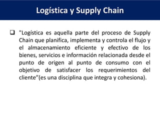 Logística y Supply Chain
 "Logística es aquella parte del proceso de Supply
Chain que planifica, implementa y controla el flujo y
el almacenamiento eficiente y efectivo de los
bienes, servicios e información relacionada desde el
punto de origen al punto de consumo con el
objetivo de satisfacer los requerimientos del
cliente”(es una disciplina que integra y cohesiona).
 
