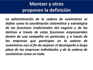 Mentzer y otros
proponen la definición
La administración de la cadena de suministros se
define como la coordinación sistemática y estratégica
de las funciones tradicionales del negocio y de las
tácticas a través de estas funciones empresariales
dentro de una compañía en particular, y a través de
las empresas que participan en la cadena de
suministros con el fin de mejorar el desempeño a largo
plazo de las empresas individuales y de la cadena de
suministros como un todo.
 