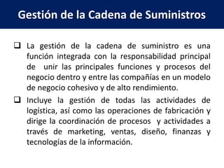 Gestión de la Cadena de Suministros
 La gestión de la cadena de suministro es una
función integrada con la responsabilidad principal
de unir las principales funciones y procesos del
negocio dentro y entre las compañías en un modelo
de negocio cohesivo y de alto rendimiento.
 Incluye la gestión de todas las actividades de
logística, así como las operaciones de fabricación y
dirige la coordinación de procesos y actividades a
través de marketing, ventas, diseño, finanzas y
tecnologías de la información.
 