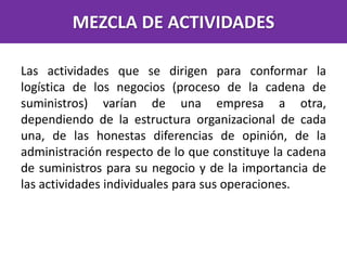 MEZCLA DE ACTIVIDADES
Las actividades que se dirigen para conformar la
logística de los negocios (proceso de la cadena de
suministros) varían de una empresa a otra,
dependiendo de la estructura organizacional de cada
una, de las honestas diferencias de opinión, de la
administración respecto de lo que constituye la cadena
de suministros para su negocio y de la importancia de
las actividades individuales para sus operaciones.
 