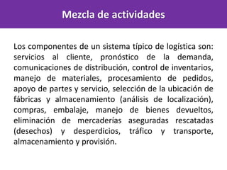 Mezcla de actividades
Los componentes de un sistema típico de logística son:
servicios al cliente, pronóstico de la demanda,
comunicaciones de distribución, control de inventarios,
manejo de materiales, procesamiento de pedidos,
apoyo de partes y servicio, selección de la ubicación de
fábricas y almacenamiento (análisis de localización),
compras, embalaje, manejo de bienes devueltos,
eliminación de mercaderías aseguradas rescatadas
(desechos) y desperdicios, tráfico y transporte,
almacenamiento y provisión.
 